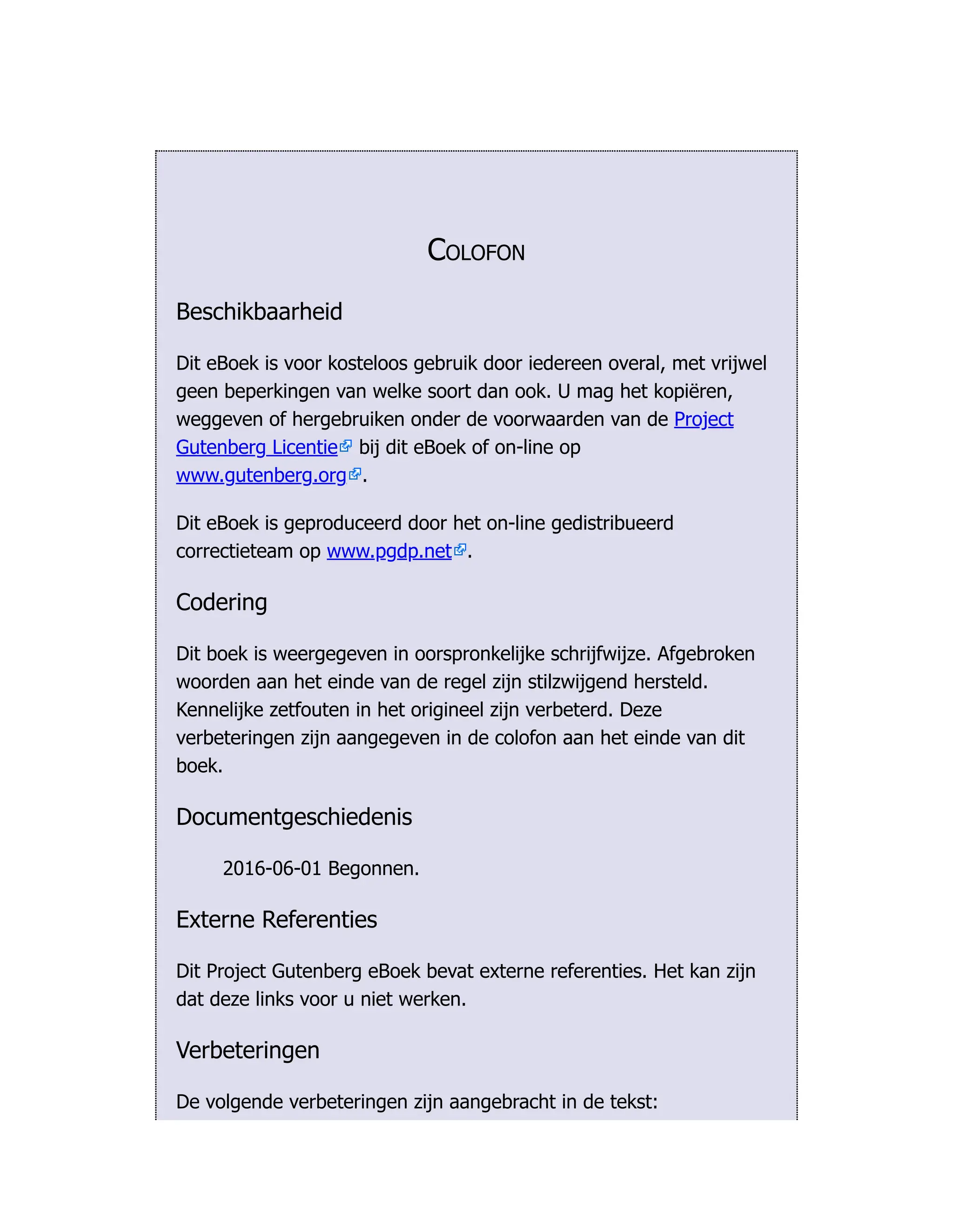 Colofon
Beschikbaarheid
Dit eBoek is voor kosteloos gebruik door iedereen overal, met vrijwel
geen beperkingen van welke soort dan ook. U mag het kopiëren,
weggeven of hergebruiken onder de voorwaarden van de Project
Gutenberg Licentie bij dit eBoek of on-line op
www.gutenberg.org .
Dit eBoek is geproduceerd door het on-line gedistribueerd
correctieteam op www.pgdp.net .
Codering
Dit boek is weergegeven in oorspronkelijke schrijfwijze. Afgebroken
woorden aan het einde van de regel zijn stilzwijgend hersteld.
Kennelijke zetfouten in het origineel zijn verbeterd. Deze
verbeteringen zijn aangegeven in de colofon aan het einde van dit
boek.
Documentgeschiedenis
2016-06-01 Begonnen.
Externe Referenties
Dit Project Gutenberg eBoek bevat externe referenties. Het kan zijn
dat deze links voor u niet werken.
Verbeteringen
De volgende verbeteringen zijn aangebracht in de tekst:
 