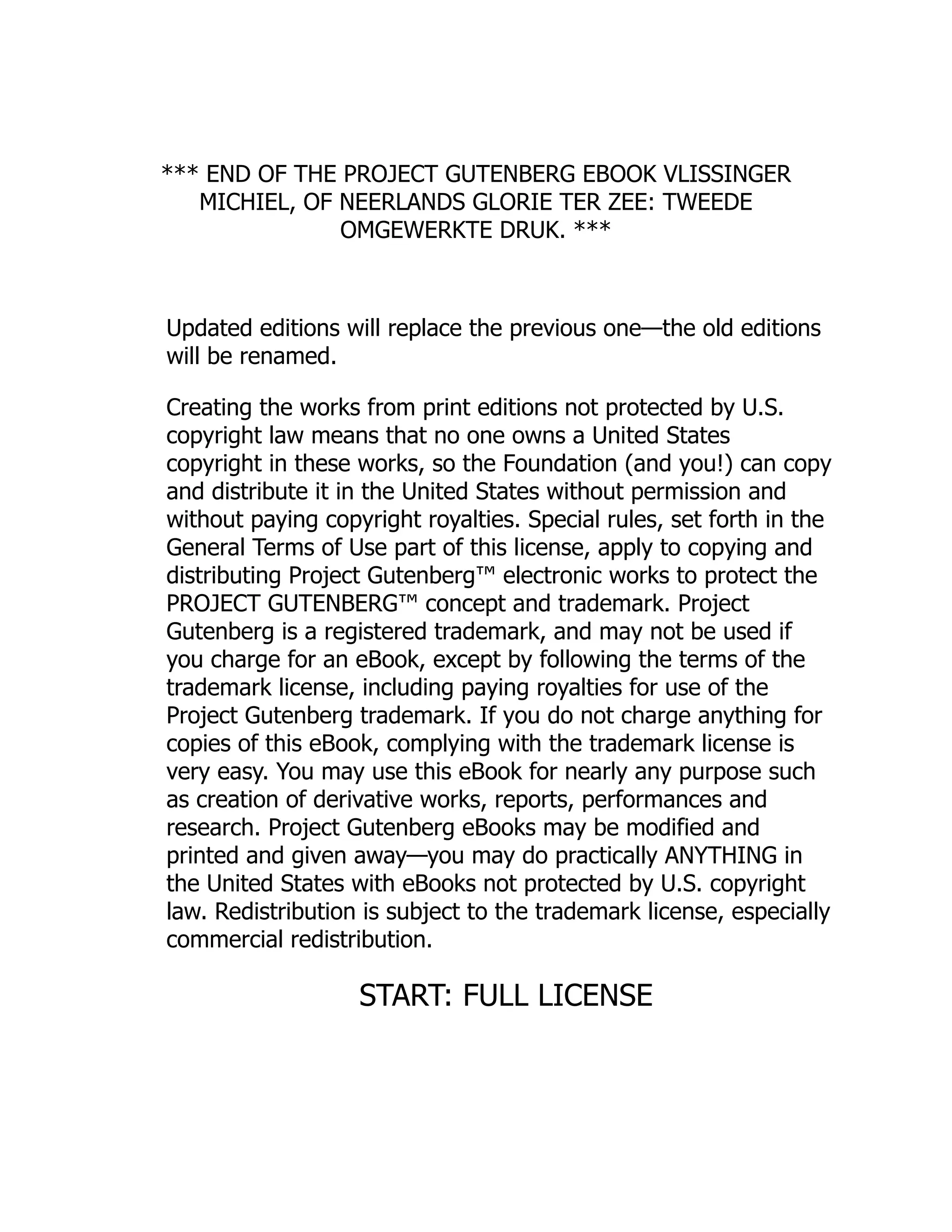 *** END OF THE PROJECT GUTENBERG EBOOK VLISSINGER
MICHIEL, OF NEERLANDS GLORIE TER ZEE: TWEEDE
OMGEWERKTE DRUK. ***
Updated editions will replace the previous one—the old editions
will be renamed.
Creating the works from print editions not protected by U.S.
copyright law means that no one owns a United States
copyright in these works, so the Foundation (and you!) can copy
and distribute it in the United States without permission and
without paying copyright royalties. Special rules, set forth in the
General Terms of Use part of this license, apply to copying and
distributing Project Gutenberg™ electronic works to protect the
PROJECT GUTENBERG™ concept and trademark. Project
Gutenberg is a registered trademark, and may not be used if
you charge for an eBook, except by following the terms of the
trademark license, including paying royalties for use of the
Project Gutenberg trademark. If you do not charge anything for
copies of this eBook, complying with the trademark license is
very easy. You may use this eBook for nearly any purpose such
as creation of derivative works, reports, performances and
research. Project Gutenberg eBooks may be modified and
printed and given away—you may do practically ANYTHING in
the United States with eBooks not protected by U.S. copyright
law. Redistribution is subject to the trademark license, especially
commercial redistribution.
START: FULL LICENSE
 