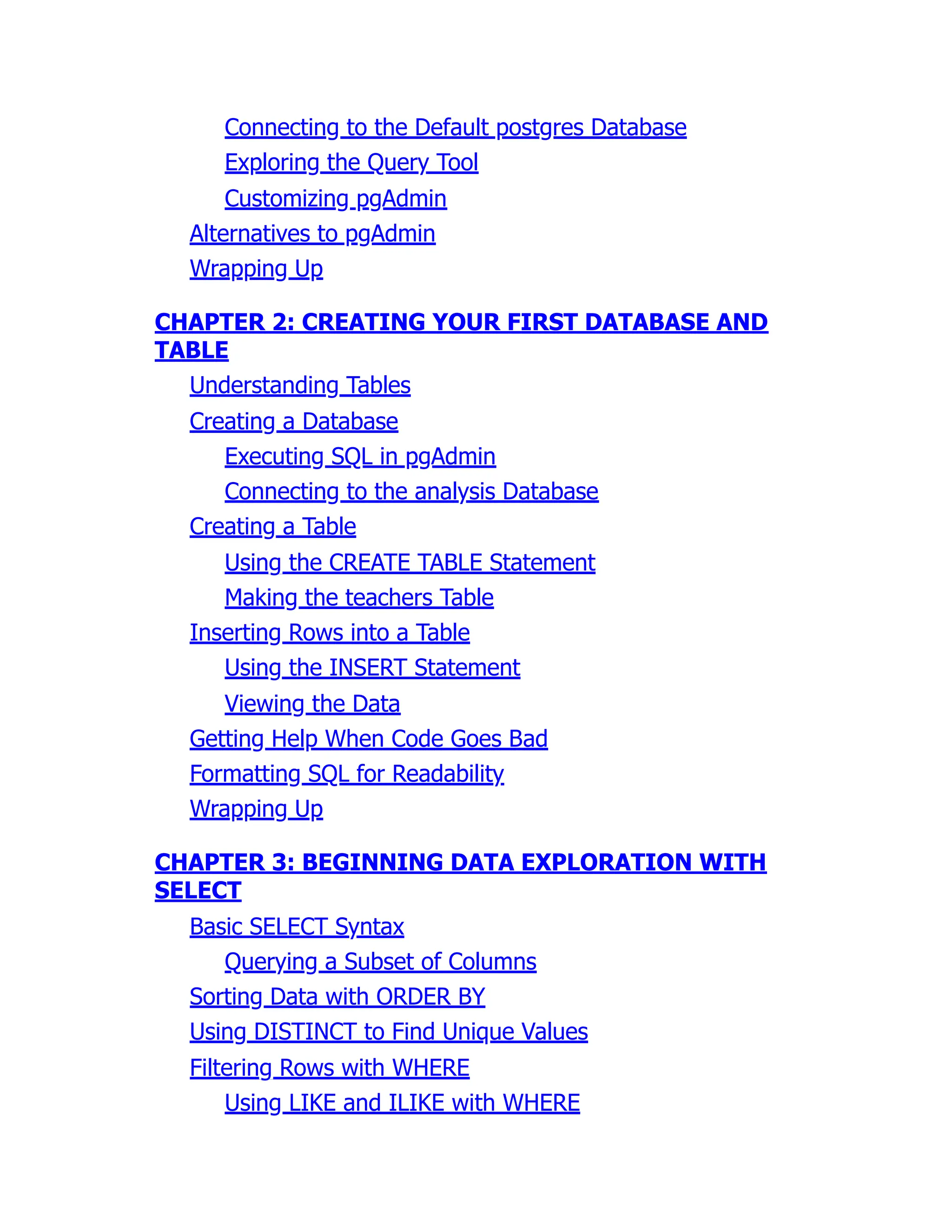 Connecting to the Default postgres Database
Exploring the Query Tool
Customizing pgAdmin
Alternatives to pgAdmin
Wrapping Up
CHAPTER 2: CREATING YOUR FIRST DATABASE AND
TABLE
Understanding Tables
Creating a Database
Executing SQL in pgAdmin
Connecting to the analysis Database
Creating a Table
Using the CREATE TABLE Statement
Making the teachers Table
Inserting Rows into a Table
Using the INSERT Statement
Viewing the Data
Getting Help When Code Goes Bad
Formatting SQL for Readability
Wrapping Up
CHAPTER 3: BEGINNING DATA EXPLORATION WITH
SELECT
Basic SELECT Syntax
Querying a Subset of Columns
Sorting Data with ORDER BY
Using DISTINCT to Find Unique Values
Filtering Rows with WHERE
Using LIKE and ILIKE with WHERE
 