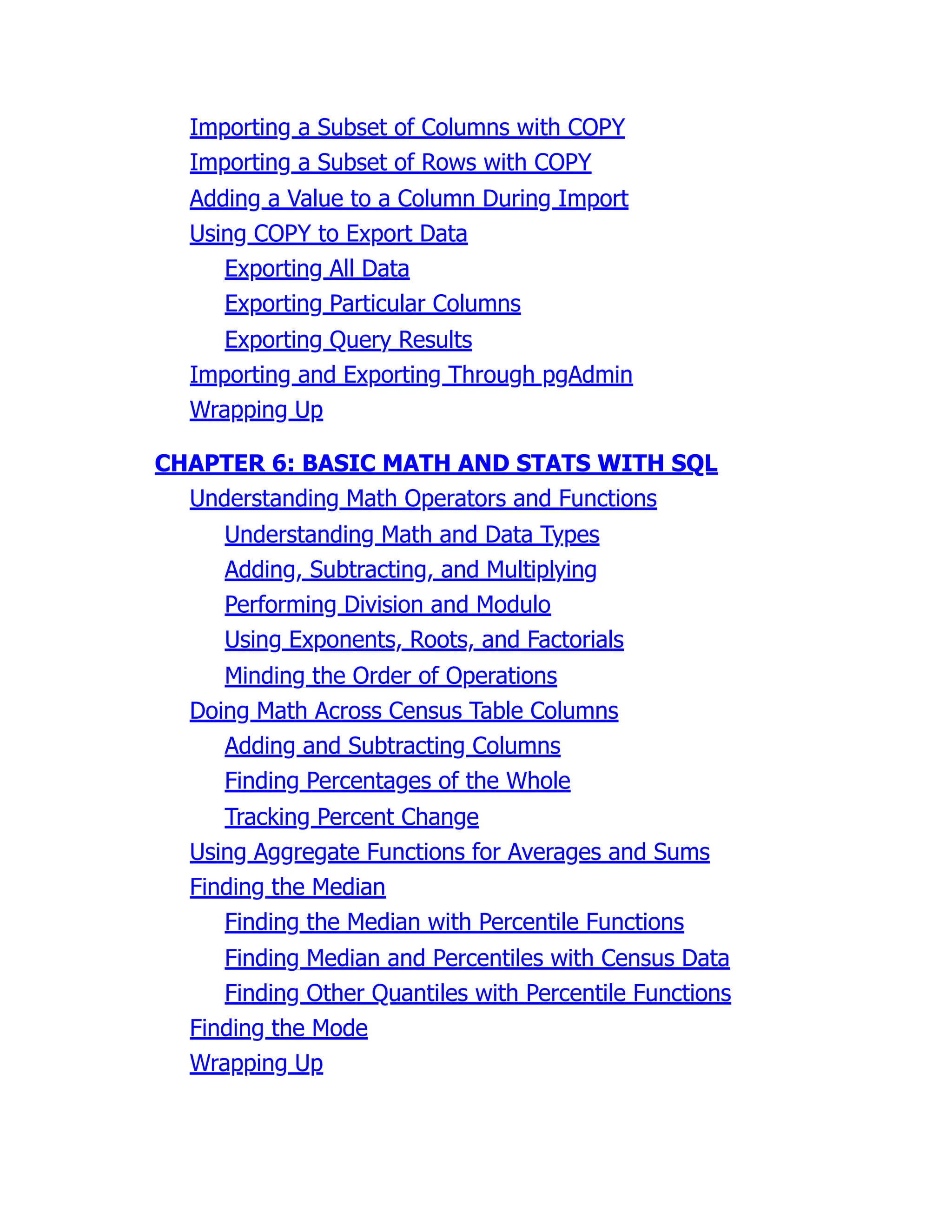 Importing a Subset of Columns with COPY
Importing a Subset of Rows with COPY
Adding a Value to a Column During Import
Using COPY to Export Data
Exporting All Data
Exporting Particular Columns
Exporting Query Results
Importing and Exporting Through pgAdmin
Wrapping Up
CHAPTER 6: BASIC MATH AND STATS WITH SQL
Understanding Math Operators and Functions
Understanding Math and Data Types
Adding, Subtracting, and Multiplying
Performing Division and Modulo
Using Exponents, Roots, and Factorials
Minding the Order of Operations
Doing Math Across Census Table Columns
Adding and Subtracting Columns
Finding Percentages of the Whole
Tracking Percent Change
Using Aggregate Functions for Averages and Sums
Finding the Median
Finding the Median with Percentile Functions
Finding Median and Percentiles with Census Data
Finding Other Quantiles with Percentile Functions
Finding the Mode
Wrapping Up
 