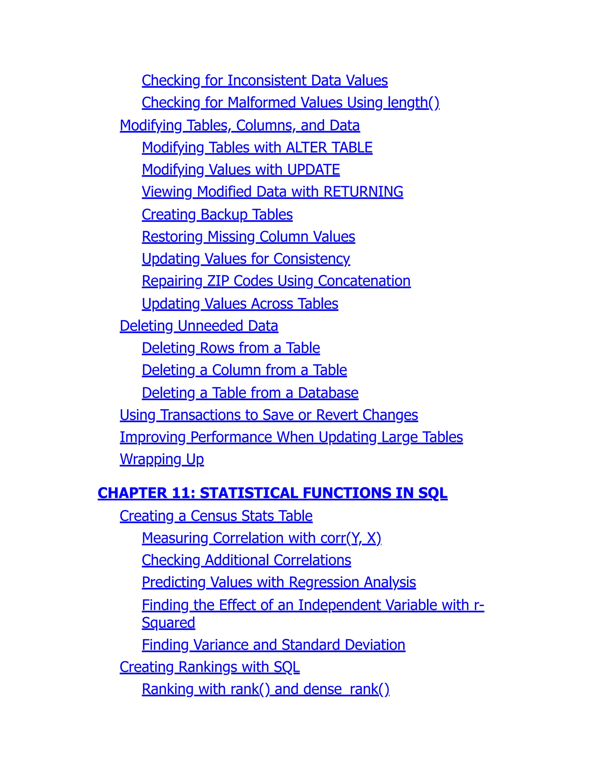 Checking for Inconsistent Data Values
Checking for Malformed Values Using length()
Modifying Tables, Columns, and Data
Modifying Tables with ALTER TABLE
Modifying Values with UPDATE
Viewing Modified Data with RETURNING
Creating Backup Tables
Restoring Missing Column Values
Updating Values for Consistency
Repairing ZIP Codes Using Concatenation
Updating Values Across Tables
Deleting Unneeded Data
Deleting Rows from a Table
Deleting a Column from a Table
Deleting a Table from a Database
Using Transactions to Save or Revert Changes
Improving Performance When Updating Large Tables
Wrapping Up
CHAPTER 11: STATISTICAL FUNCTIONS IN SQL
Creating a Census Stats Table
Measuring Correlation with corr(Y, X)
Checking Additional Correlations
Predicting Values with Regression Analysis
Finding the Effect of an Independent Variable with r-
Squared
Finding Variance and Standard Deviation
Creating Rankings with SQL
Ranking with rank() and dense_rank()
 
