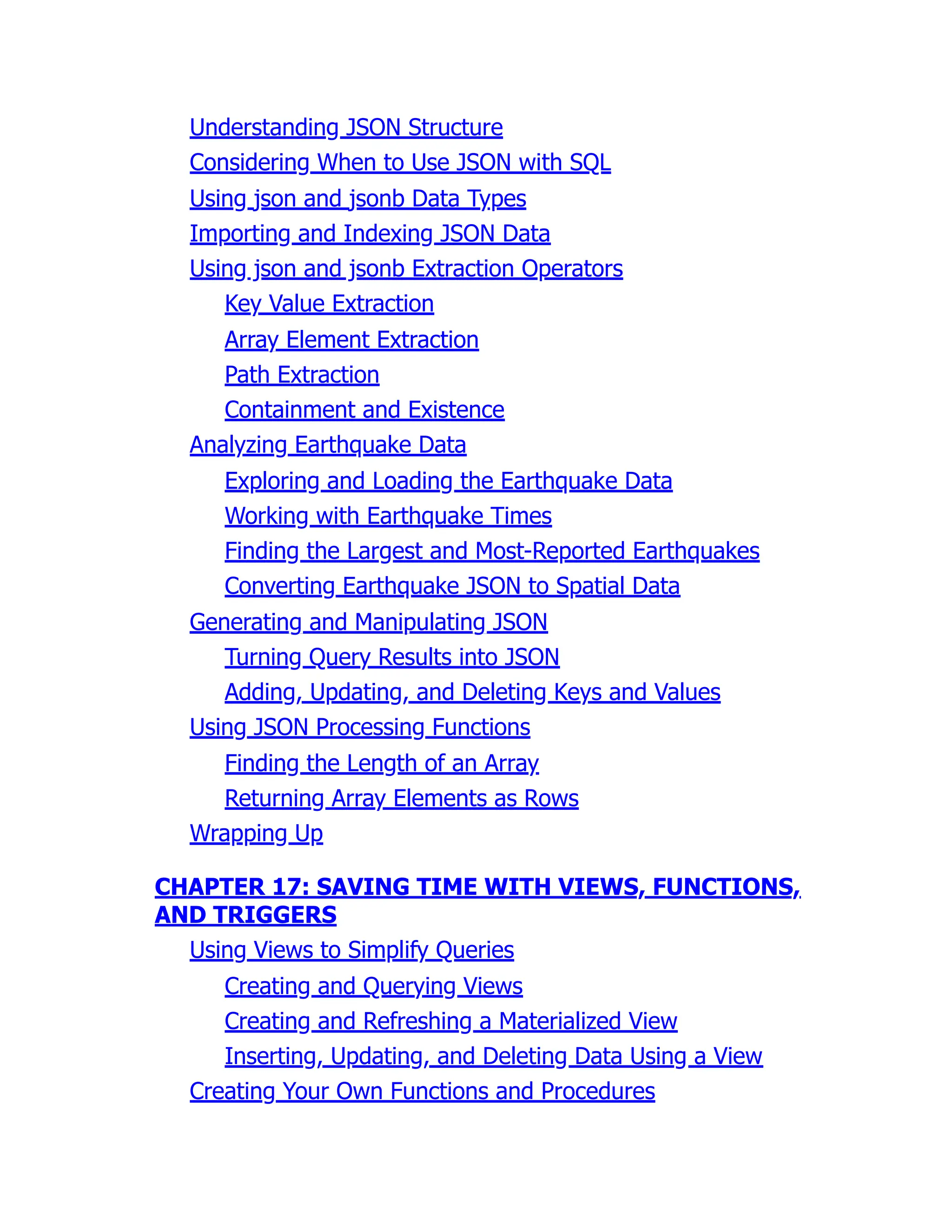 Understanding JSON Structure
Considering When to Use JSON with SQL
Using json and jsonb Data Types
Importing and Indexing JSON Data
Using json and jsonb Extraction Operators
Key Value Extraction
Array Element Extraction
Path Extraction
Containment and Existence
Analyzing Earthquake Data
Exploring and Loading the Earthquake Data
Working with Earthquake Times
Finding the Largest and Most-Reported Earthquakes
Converting Earthquake JSON to Spatial Data
Generating and Manipulating JSON
Turning Query Results into JSON
Adding, Updating, and Deleting Keys and Values
Using JSON Processing Functions
Finding the Length of an Array
Returning Array Elements as Rows
Wrapping Up
CHAPTER 17: SAVING TIME WITH VIEWS, FUNCTIONS,
AND TRIGGERS
Using Views to Simplify Queries
Creating and Querying Views
Creating and Refreshing a Materialized View
Inserting, Updating, and Deleting Data Using a View
Creating Your Own Functions and Procedures
 
