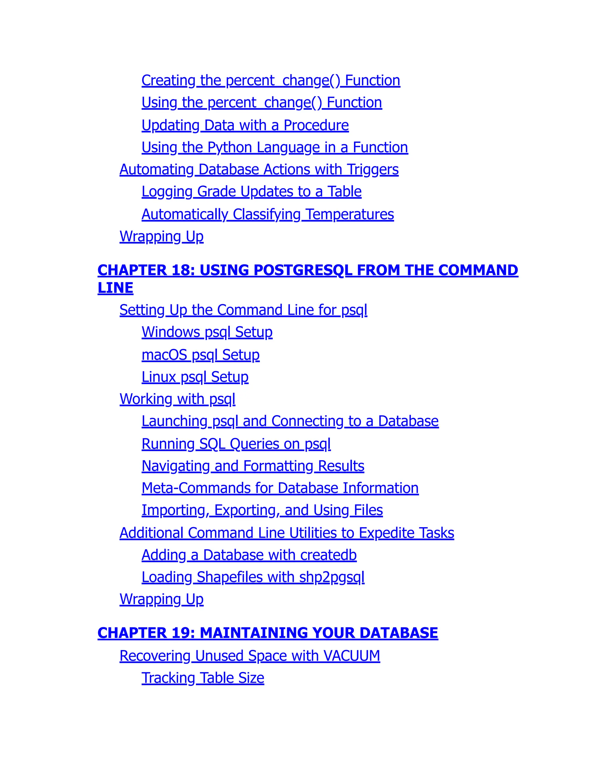Creating the percent_change() Function
Using the percent_change() Function
Updating Data with a Procedure
Using the Python Language in a Function
Automating Database Actions with Triggers
Logging Grade Updates to a Table
Automatically Classifying Temperatures
Wrapping Up
CHAPTER 18: USING POSTGRESQL FROM THE COMMAND
LINE
Setting Up the Command Line for psql
Windows psql Setup
macOS psql Setup
Linux psql Setup
Working with psql
Launching psql and Connecting to a Database
Running SQL Queries on psql
Navigating and Formatting Results
Meta-Commands for Database Information
Importing, Exporting, and Using Files
Additional Command Line Utilities to Expedite Tasks
Adding a Database with createdb
Loading Shapefiles with shp2pgsql
Wrapping Up
CHAPTER 19: MAINTAINING YOUR DATABASE
Recovering Unused Space with VACUUM
Tracking Table Size
 