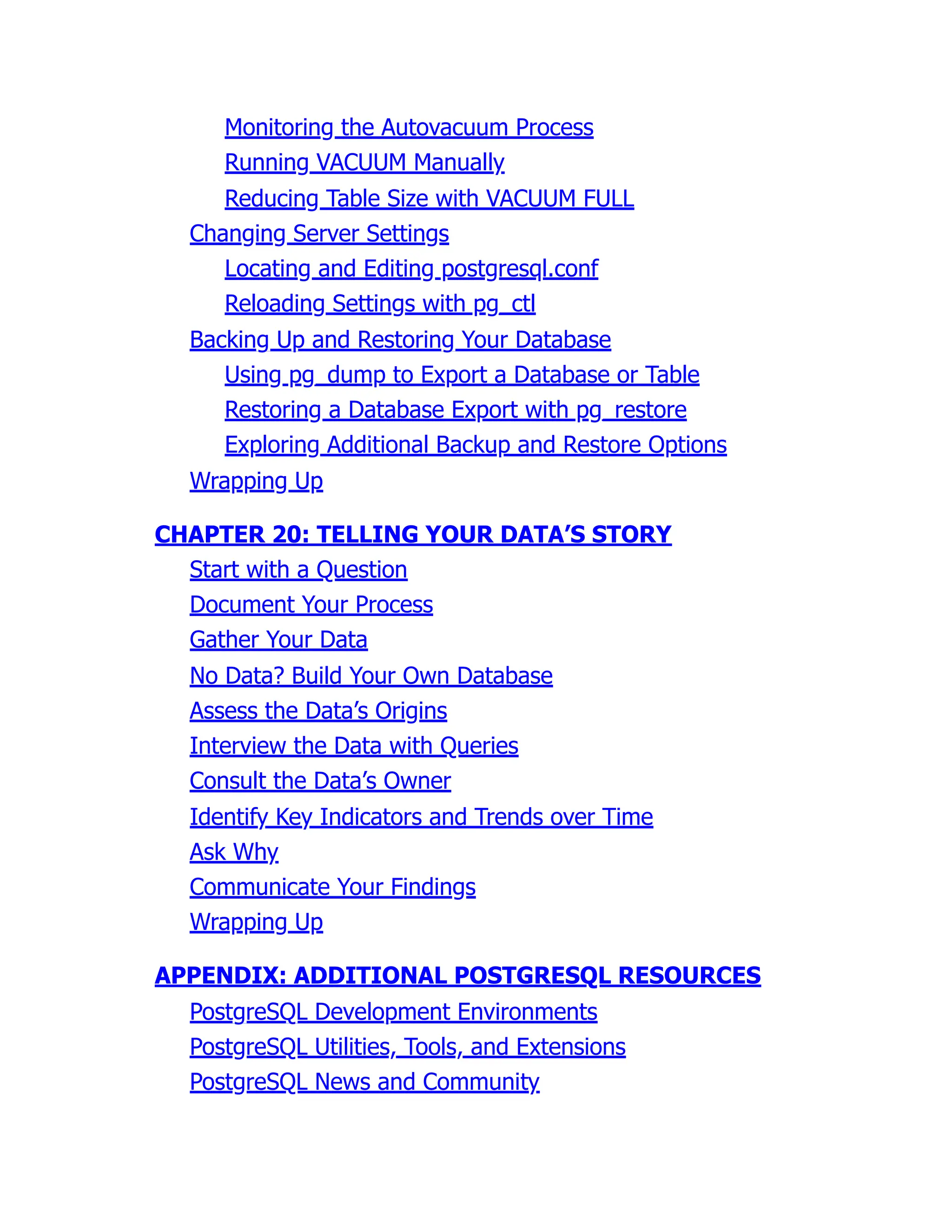 Monitoring the Autovacuum Process
Running VACUUM Manually
Reducing Table Size with VACUUM FULL
Changing Server Settings
Locating and Editing postgresql.conf
Reloading Settings with pg_ctl
Backing Up and Restoring Your Database
Using pg_dump to Export a Database or Table
Restoring a Database Export with pg_restore
Exploring Additional Backup and Restore Options
Wrapping Up
CHAPTER 20: TELLING YOUR DATA’S STORY
Start with a Question
Document Your Process
Gather Your Data
No Data? Build Your Own Database
Assess the Data’s Origins
Interview the Data with Queries
Consult the Data’s Owner
Identify Key Indicators and Trends over Time
Ask Why
Communicate Your Findings
Wrapping Up
APPENDIX: ADDITIONAL POSTGRESQL RESOURCES
PostgreSQL Development Environments
PostgreSQL Utilities, Tools, and Extensions
PostgreSQL News and Community
 