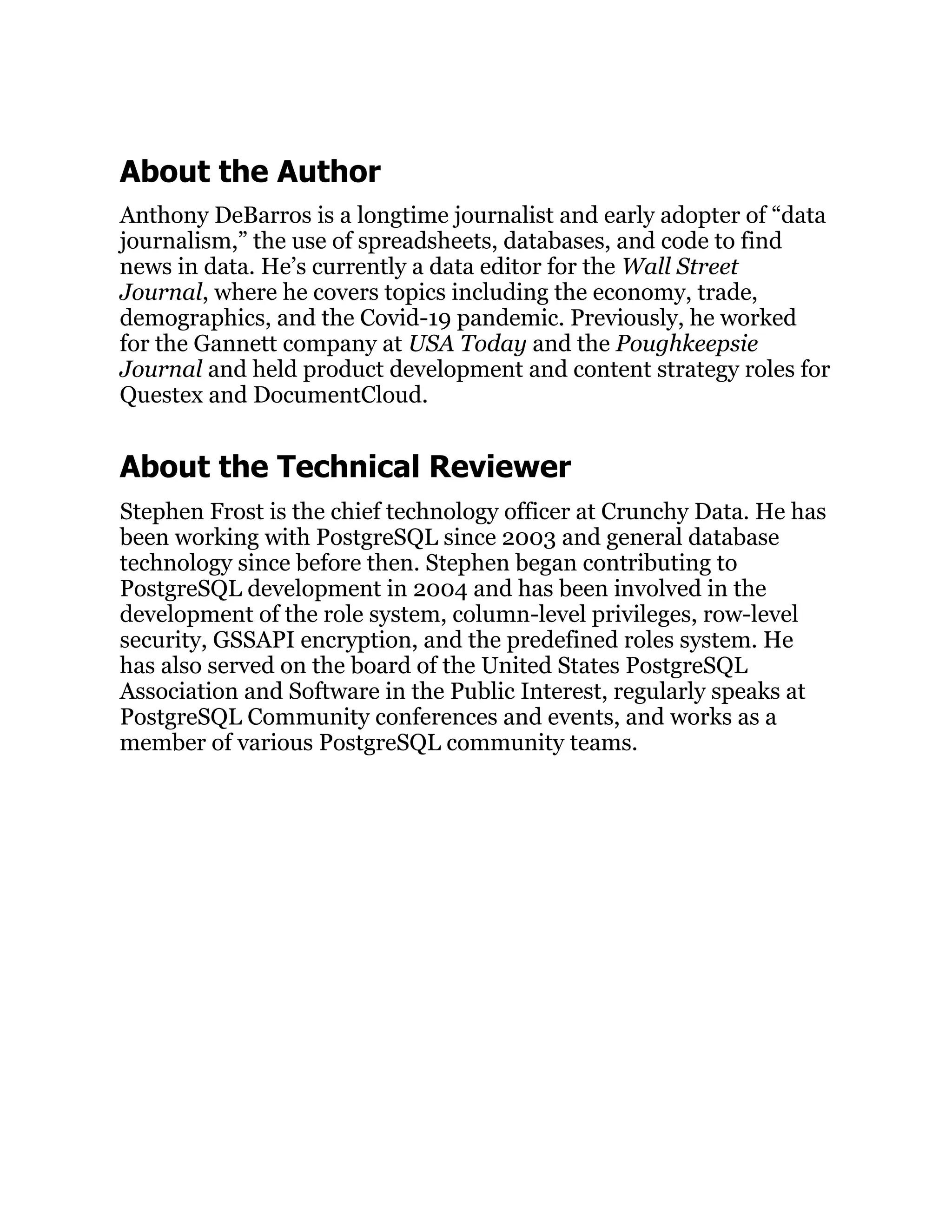 About the Author
Anthony DeBarros is a longtime journalist and early adopter of “data
journalism,” the use of spreadsheets, databases, and code to find
news in data. He’s currently a data editor for the Wall Street
Journal, where he covers topics including the economy, trade,
demographics, and the Covid-19 pandemic. Previously, he worked
for the Gannett company at USA Today and the Poughkeepsie
Journal and held product development and content strategy roles for
Questex and DocumentCloud.
About the Technical Reviewer
Stephen Frost is the chief technology officer at Crunchy Data. He has
been working with PostgreSQL since 2003 and general database
technology since before then. Stephen began contributing to
PostgreSQL development in 2004 and has been involved in the
development of the role system, column-level privileges, row-level
security, GSSAPI encryption, and the predefined roles system. He
has also served on the board of the United States PostgreSQL
Association and Software in the Public Interest, regularly speaks at
PostgreSQL Community conferences and events, and works as a
member of various PostgreSQL community teams.
 