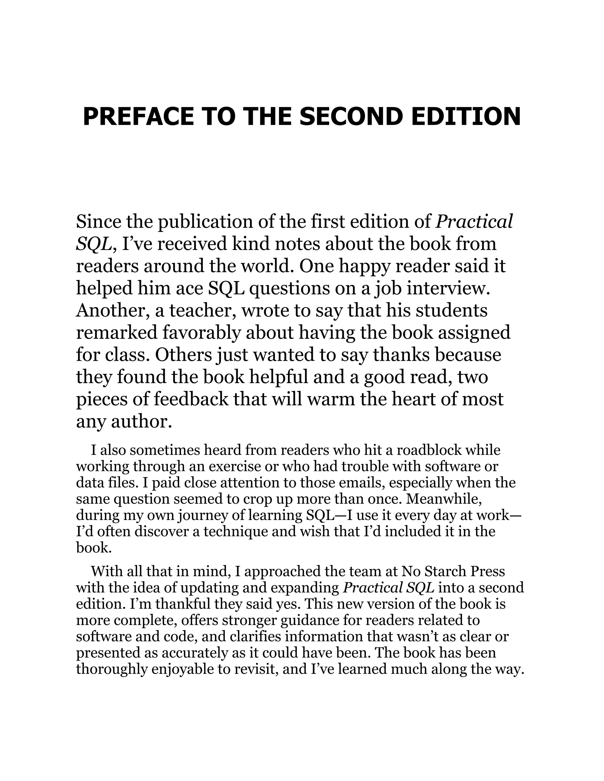 PREFACE TO THE SECOND EDITION
Since the publication of the first edition of Practical
SQL, I’ve received kind notes about the book from
readers around the world. One happy reader said it
helped him ace SQL questions on a job interview.
Another, a teacher, wrote to say that his students
remarked favorably about having the book assigned
for class. Others just wanted to say thanks because
they found the book helpful and a good read, two
pieces of feedback that will warm the heart of most
any author.
I also sometimes heard from readers who hit a roadblock while
working through an exercise or who had trouble with software or
data files. I paid close attention to those emails, especially when the
same question seemed to crop up more than once. Meanwhile,
during my own journey of learning SQL—I use it every day at work—
I’d often discover a technique and wish that I’d included it in the
book.
With all that in mind, I approached the team at No Starch Press
with the idea of updating and expanding Practical SQL into a second
edition. I’m thankful they said yes. This new version of the book is
more complete, offers stronger guidance for readers related to
software and code, and clarifies information that wasn’t as clear or
presented as accurately as it could have been. The book has been
thoroughly enjoyable to revisit, and I’ve learned much along the way.
 