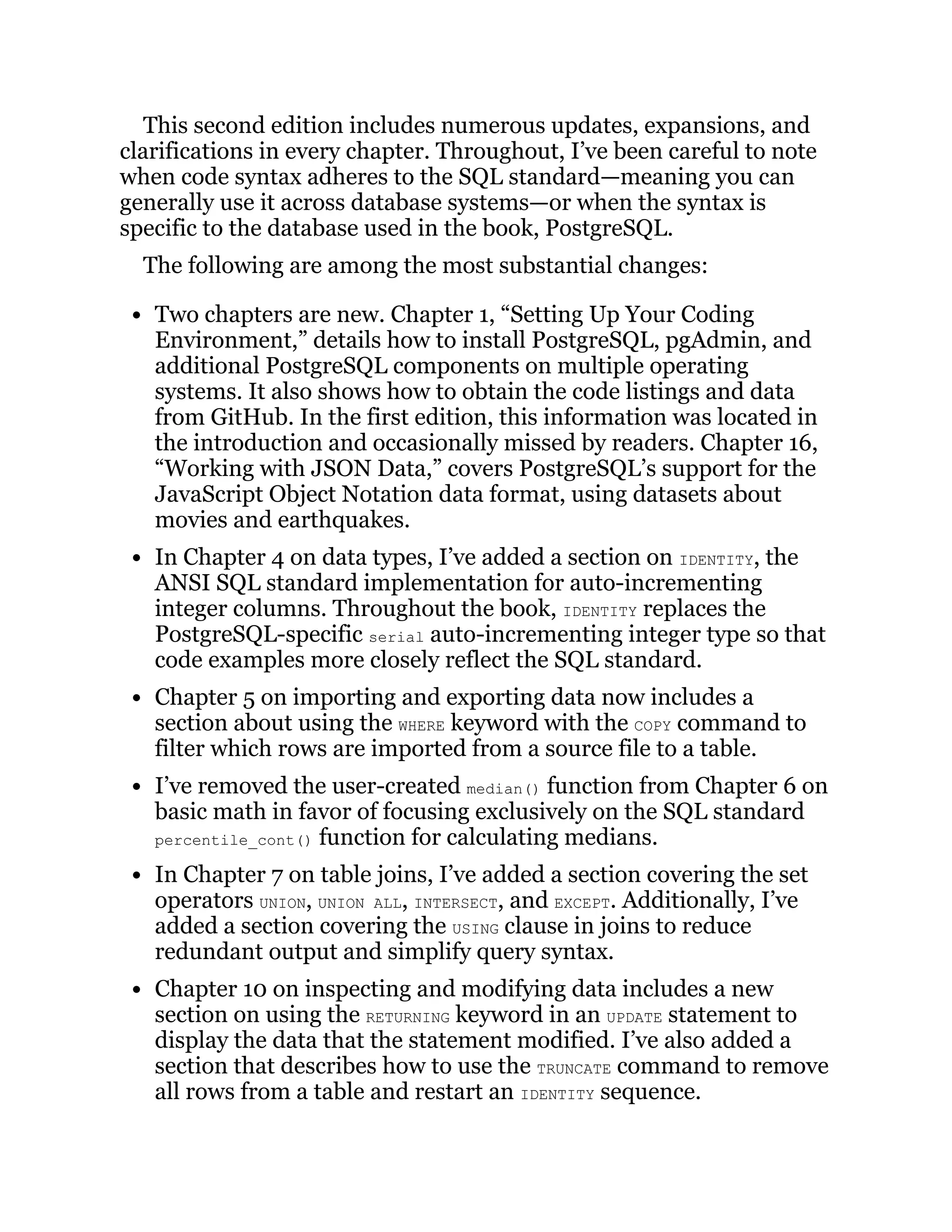 This second edition includes numerous updates, expansions, and
clarifications in every chapter. Throughout, I’ve been careful to note
when code syntax adheres to the SQL standard—meaning you can
generally use it across database systems—or when the syntax is
specific to the database used in the book, PostgreSQL.
The following are among the most substantial changes:
Two chapters are new. Chapter 1, “Setting Up Your Coding
Environment,” details how to install PostgreSQL, pgAdmin, and
additional PostgreSQL components on multiple operating
systems. It also shows how to obtain the code listings and data
from GitHub. In the first edition, this information was located in
the introduction and occasionally missed by readers. Chapter 16,
“Working with JSON Data,” covers PostgreSQL’s support for the
JavaScript Object Notation data format, using datasets about
movies and earthquakes.
In Chapter 4 on data types, I’ve added a section on IDENTITY, the
ANSI SQL standard implementation for auto-incrementing
integer columns. Throughout the book, IDENTITY replaces the
PostgreSQL-specific serial auto-incrementing integer type so that
code examples more closely reflect the SQL standard.
Chapter 5 on importing and exporting data now includes a
section about using the WHERE keyword with the COPY command to
filter which rows are imported from a source file to a table.
I’ve removed the user-created median() function from Chapter 6 on
basic math in favor of focusing exclusively on the SQL standard
percentile_cont() function for calculating medians.
In Chapter 7 on table joins, I’ve added a section covering the set
operators UNION, UNION ALL, INTERSECT, and EXCEPT. Additionally, I’ve
added a section covering the USING clause in joins to reduce
redundant output and simplify query syntax.
Chapter 10 on inspecting and modifying data includes a new
section on using the RETURNING keyword in an UPDATE statement to
display the data that the statement modified. I’ve also added a
section that describes how to use the TRUNCATE command to remove
all rows from a table and restart an IDENTITY sequence.
 