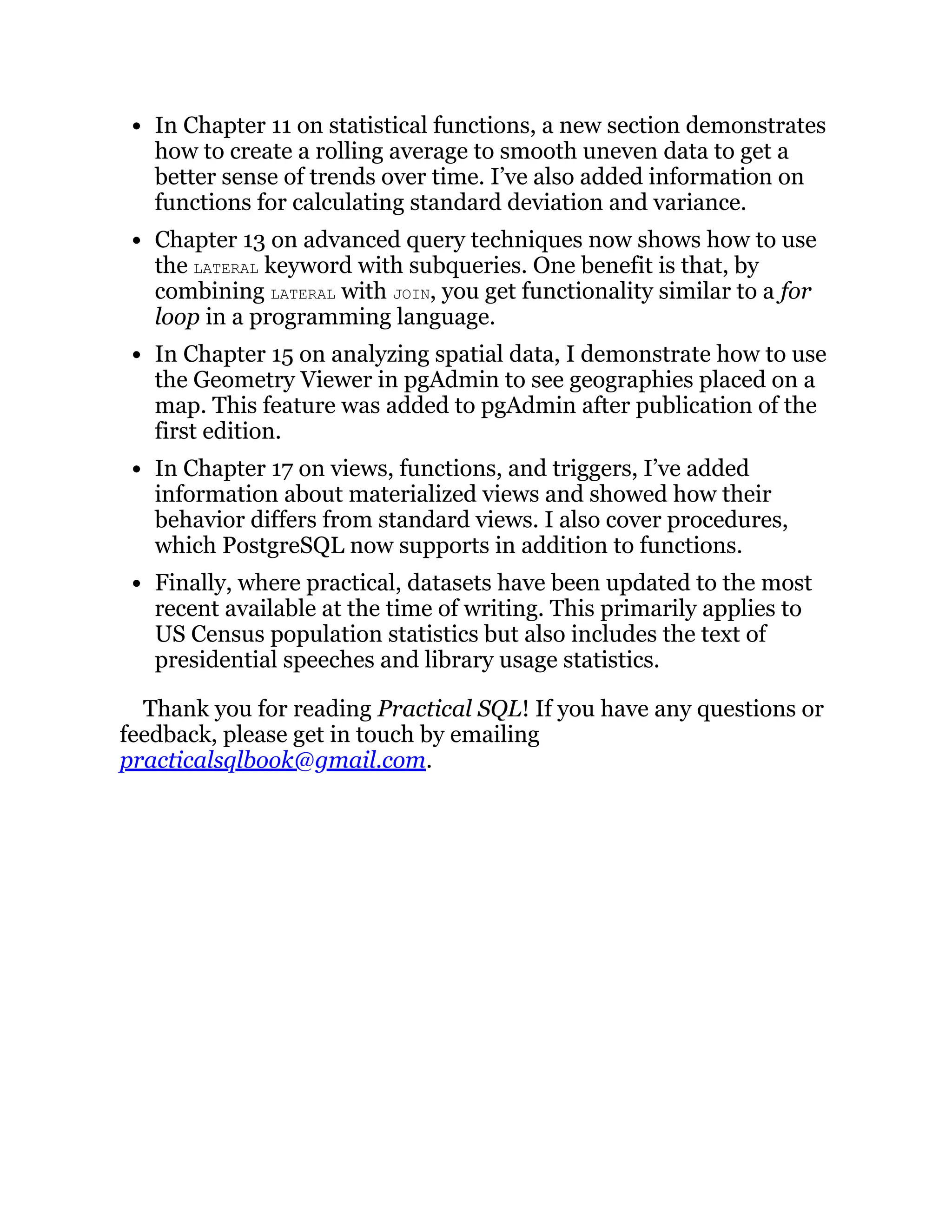 In Chapter 11 on statistical functions, a new section demonstrates
how to create a rolling average to smooth uneven data to get a
better sense of trends over time. I’ve also added information on
functions for calculating standard deviation and variance.
Chapter 13 on advanced query techniques now shows how to use
the LATERAL keyword with subqueries. One benefit is that, by
combining LATERAL with JOIN, you get functionality similar to a for
loop in a programming language.
In Chapter 15 on analyzing spatial data, I demonstrate how to use
the Geometry Viewer in pgAdmin to see geographies placed on a
map. This feature was added to pgAdmin after publication of the
first edition.
In Chapter 17 on views, functions, and triggers, I’ve added
information about materialized views and showed how their
behavior differs from standard views. I also cover procedures,
which PostgreSQL now supports in addition to functions.
Finally, where practical, datasets have been updated to the most
recent available at the time of writing. This primarily applies to
US Census population statistics but also includes the text of
presidential speeches and library usage statistics.
Thank you for reading Practical SQL! If you have any questions or
feedback, please get in touch by emailing
practicalsqlbook@gmail.com.
 