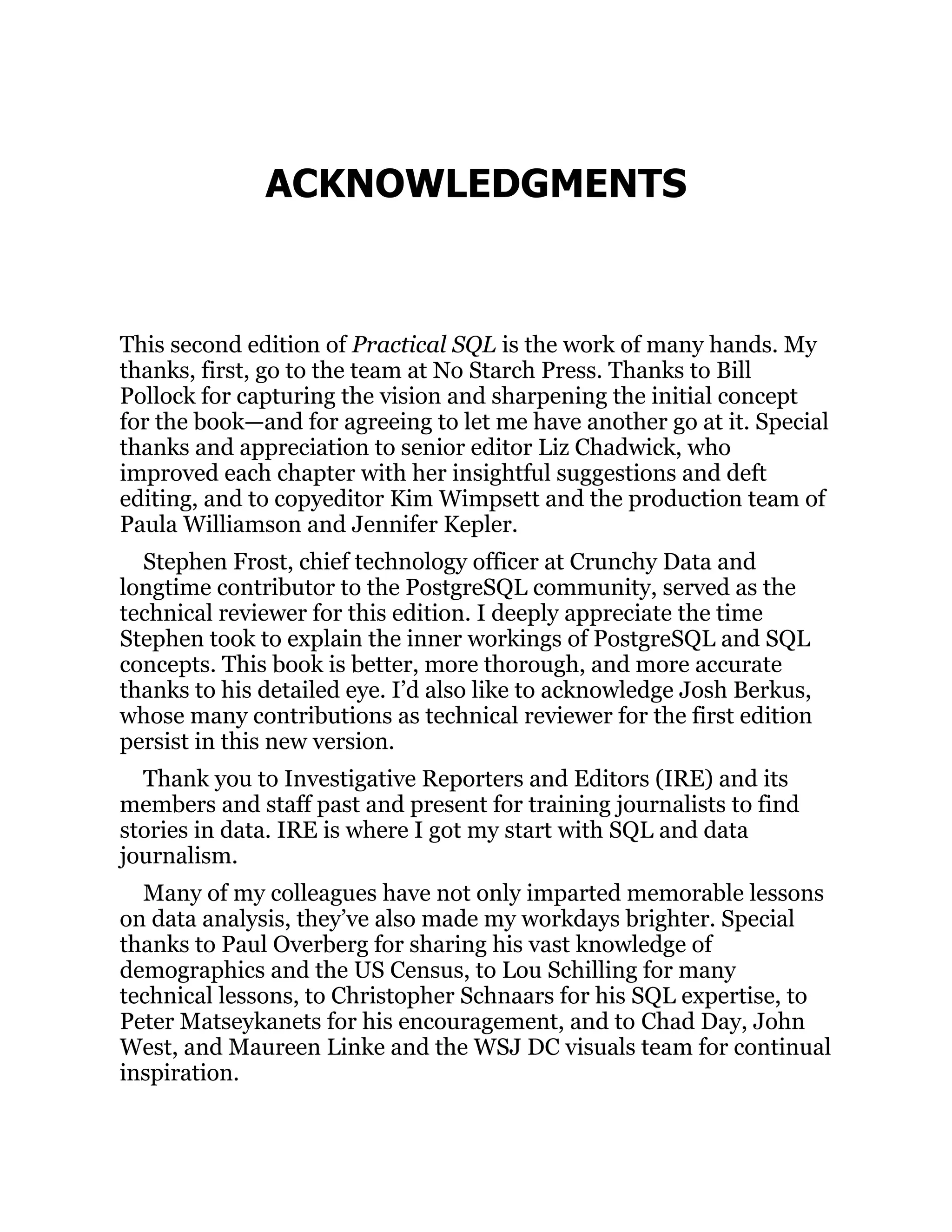 ACKNOWLEDGMENTS
This second edition of Practical SQL is the work of many hands. My
thanks, first, go to the team at No Starch Press. Thanks to Bill
Pollock for capturing the vision and sharpening the initial concept
for the book—and for agreeing to let me have another go at it. Special
thanks and appreciation to senior editor Liz Chadwick, who
improved each chapter with her insightful suggestions and deft
editing, and to copyeditor Kim Wimpsett and the production team of
Paula Williamson and Jennifer Kepler.
Stephen Frost, chief technology officer at Crunchy Data and
longtime contributor to the PostgreSQL community, served as the
technical reviewer for this edition. I deeply appreciate the time
Stephen took to explain the inner workings of PostgreSQL and SQL
concepts. This book is better, more thorough, and more accurate
thanks to his detailed eye. I’d also like to acknowledge Josh Berkus,
whose many contributions as technical reviewer for the first edition
persist in this new version.
Thank you to Investigative Reporters and Editors (IRE) and its
members and staff past and present for training journalists to find
stories in data. IRE is where I got my start with SQL and data
journalism.
Many of my colleagues have not only imparted memorable lessons
on data analysis, they’ve also made my workdays brighter. Special
thanks to Paul Overberg for sharing his vast knowledge of
demographics and the US Census, to Lou Schilling for many
technical lessons, to Christopher Schnaars for his SQL expertise, to
Peter Matseykanets for his encouragement, and to Chad Day, John
West, and Maureen Linke and the WSJ DC visuals team for continual
inspiration.
 