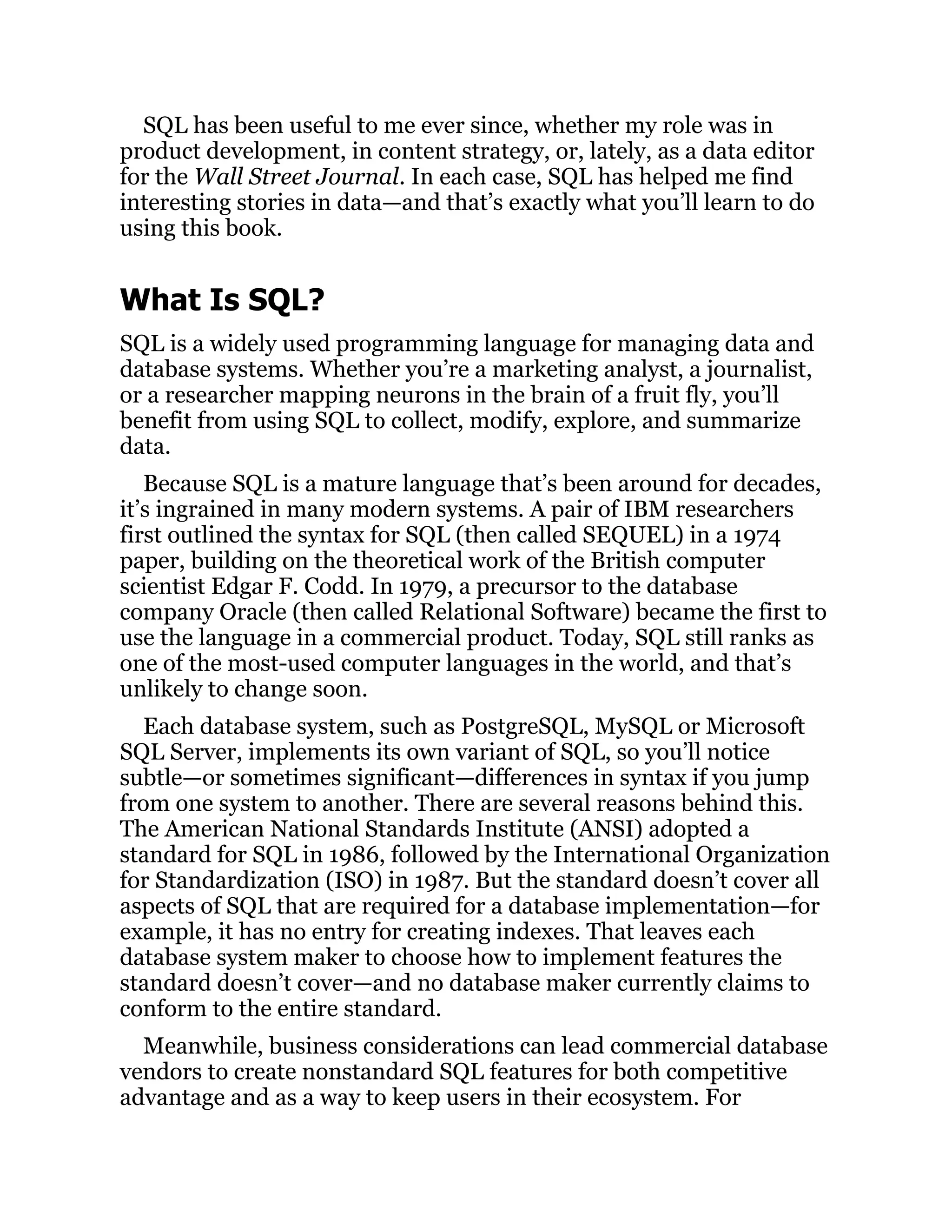 SQL has been useful to me ever since, whether my role was in
product development, in content strategy, or, lately, as a data editor
for the Wall Street Journal. In each case, SQL has helped me find
interesting stories in data—and that’s exactly what you’ll learn to do
using this book.
What Is SQL?
SQL is a widely used programming language for managing data and
database systems. Whether you’re a marketing analyst, a journalist,
or a researcher mapping neurons in the brain of a fruit fly, you’ll
benefit from using SQL to collect, modify, explore, and summarize
data.
Because SQL is a mature language that’s been around for decades,
it’s ingrained in many modern systems. A pair of IBM researchers
first outlined the syntax for SQL (then called SEQUEL) in a 1974
paper, building on the theoretical work of the British computer
scientist Edgar F. Codd. In 1979, a precursor to the database
company Oracle (then called Relational Software) became the first to
use the language in a commercial product. Today, SQL still ranks as
one of the most-used computer languages in the world, and that’s
unlikely to change soon.
Each database system, such as PostgreSQL, MySQL or Microsoft
SQL Server, implements its own variant of SQL, so you’ll notice
subtle—or sometimes significant—differences in syntax if you jump
from one system to another. There are several reasons behind this.
The American National Standards Institute (ANSI) adopted a
standard for SQL in 1986, followed by the International Organization
for Standardization (ISO) in 1987. But the standard doesn’t cover all
aspects of SQL that are required for a database implementation—for
example, it has no entry for creating indexes. That leaves each
database system maker to choose how to implement features the
standard doesn’t cover—and no database maker currently claims to
conform to the entire standard.
Meanwhile, business considerations can lead commercial database
vendors to create nonstandard SQL features for both competitive
advantage and as a way to keep users in their ecosystem. For
 