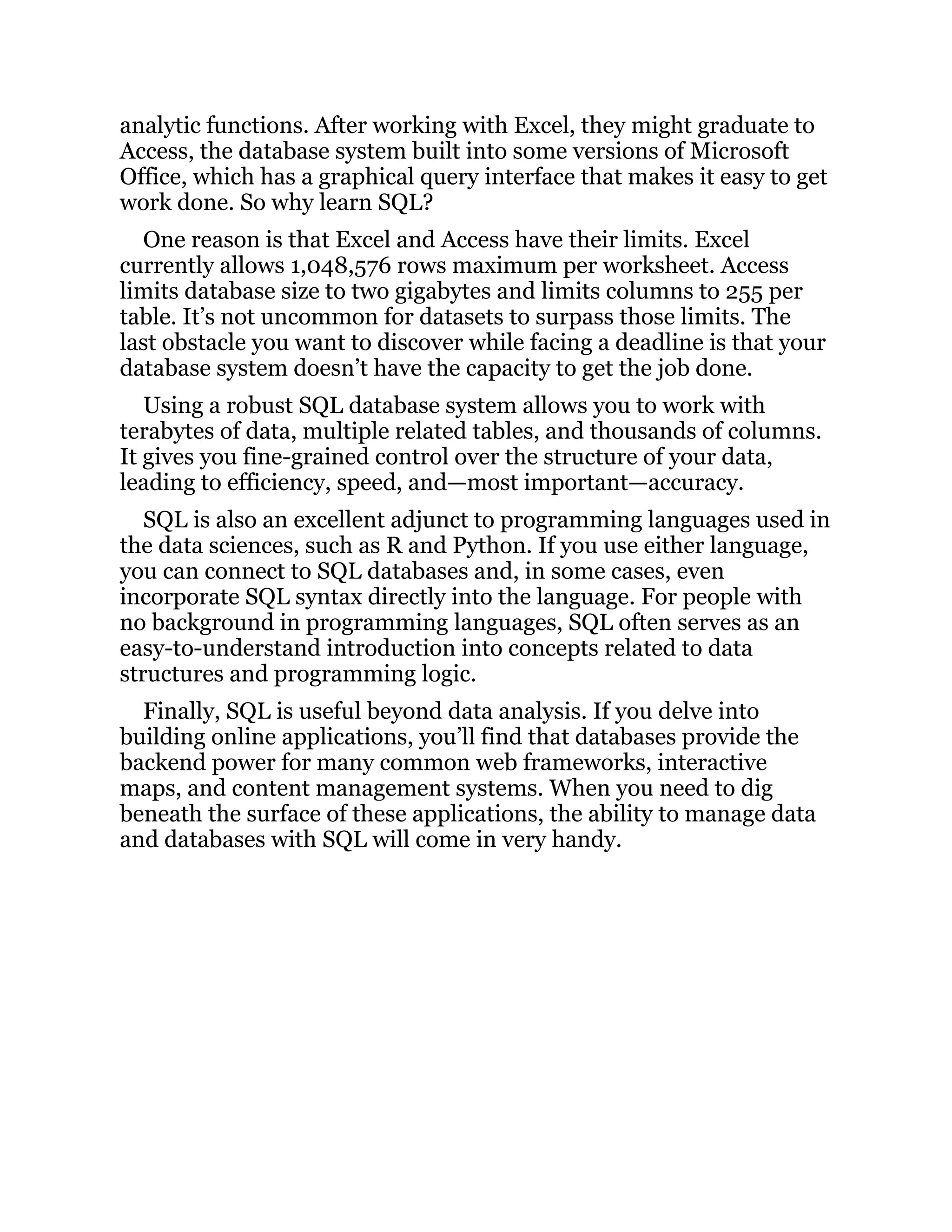 analytic functions. After working with Excel, they might graduate to
Access, the database system built into some versions of Microsoft
Office, which has a graphical query interface that makes it easy to get
work done. So why learn SQL?
One reason is that Excel and Access have their limits. Excel
currently allows 1,048,576 rows maximum per worksheet. Access
limits database size to two gigabytes and limits columns to 255 per
table. It’s not uncommon for datasets to surpass those limits. The
last obstacle you want to discover while facing a deadline is that your
database system doesn’t have the capacity to get the job done.
Using a robust SQL database system allows you to work with
terabytes of data, multiple related tables, and thousands of columns.
It gives you fine-grained control over the structure of your data,
leading to efficiency, speed, and—most important—accuracy.
SQL is also an excellent adjunct to programming languages used in
the data sciences, such as R and Python. If you use either language,
you can connect to SQL databases and, in some cases, even
incorporate SQL syntax directly into the language. For people with
no background in programming languages, SQL often serves as an
easy-to-understand introduction into concepts related to data
structures and programming logic.
Finally, SQL is useful beyond data analysis. If you delve into
building online applications, you’ll find that databases provide the
backend power for many common web frameworks, interactive
maps, and content management systems. When you need to dig
beneath the surface of these applications, the ability to manage data
and databases with SQL will come in very handy.
 
