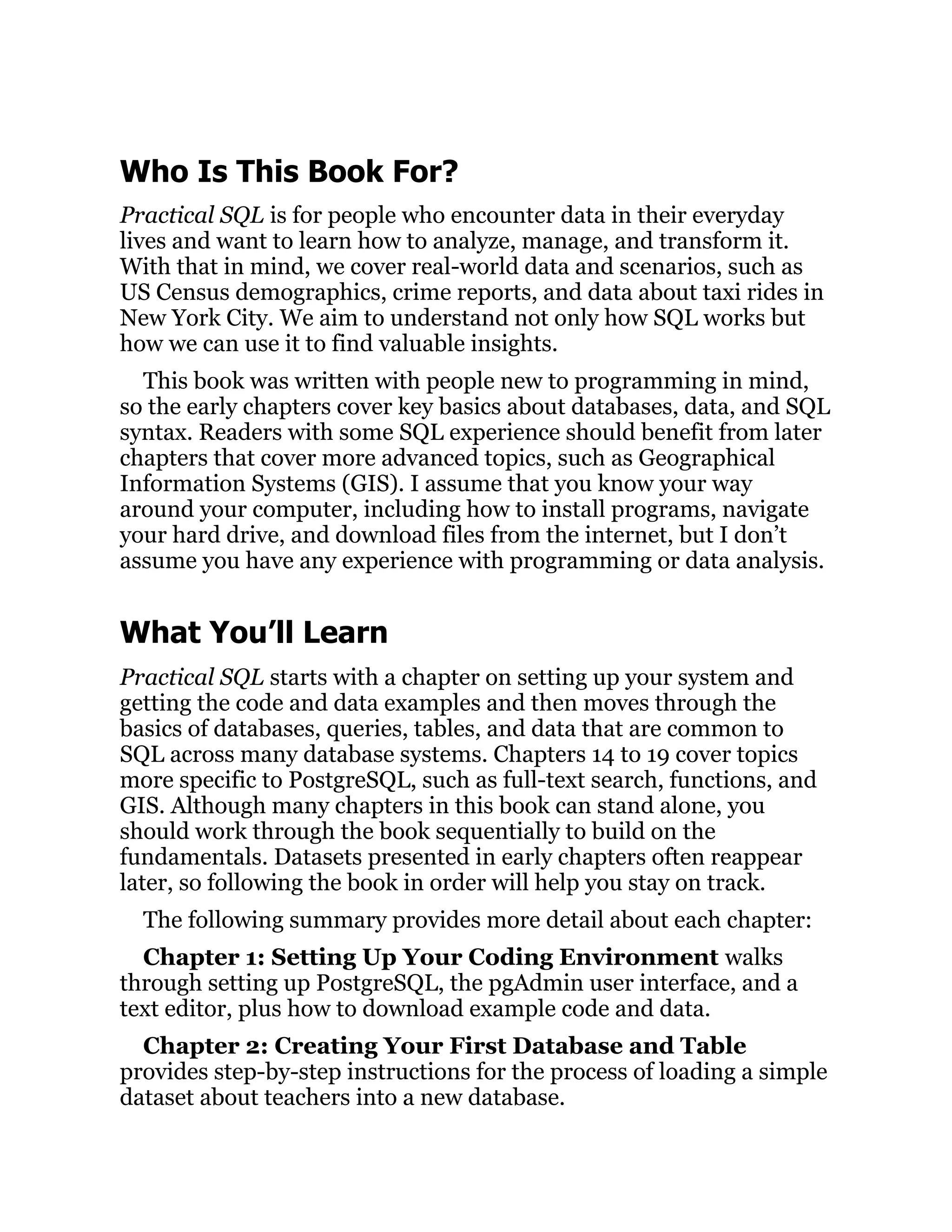 Who Is This Book For?
Practical SQL is for people who encounter data in their everyday
lives and want to learn how to analyze, manage, and transform it.
With that in mind, we cover real-world data and scenarios, such as
US Census demographics, crime reports, and data about taxi rides in
New York City. We aim to understand not only how SQL works but
how we can use it to find valuable insights.
This book was written with people new to programming in mind,
so the early chapters cover key basics about databases, data, and SQL
syntax. Readers with some SQL experience should benefit from later
chapters that cover more advanced topics, such as Geographical
Information Systems (GIS). I assume that you know your way
around your computer, including how to install programs, navigate
your hard drive, and download files from the internet, but I don’t
assume you have any experience with programming or data analysis.
What You’ll Learn
Practical SQL starts with a chapter on setting up your system and
getting the code and data examples and then moves through the
basics of databases, queries, tables, and data that are common to
SQL across many database systems. Chapters 14 to 19 cover topics
more specific to PostgreSQL, such as full-text search, functions, and
GIS. Although many chapters in this book can stand alone, you
should work through the book sequentially to build on the
fundamentals. Datasets presented in early chapters often reappear
later, so following the book in order will help you stay on track.
The following summary provides more detail about each chapter:
Chapter 1: Setting Up Your Coding Environment walks
through setting up PostgreSQL, the pgAdmin user interface, and a
text editor, plus how to download example code and data.
Chapter 2: Creating Your First Database and Table
provides step-by-step instructions for the process of loading a simple
dataset about teachers into a new database.
 
