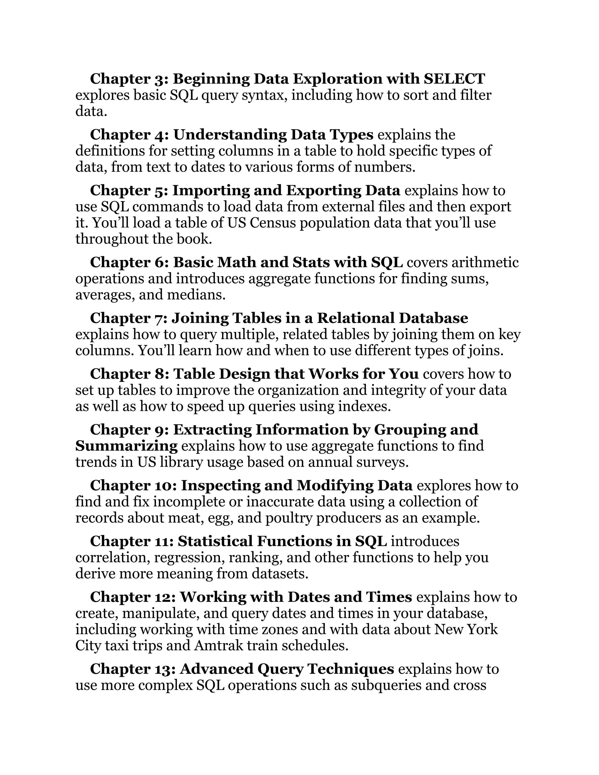 Chapter 3: Beginning Data Exploration with SELECT
explores basic SQL query syntax, including how to sort and filter
data.
Chapter 4: Understanding Data Types explains the
definitions for setting columns in a table to hold specific types of
data, from text to dates to various forms of numbers.
Chapter 5: Importing and Exporting Data explains how to
use SQL commands to load data from external files and then export
it. You’ll load a table of US Census population data that you’ll use
throughout the book.
Chapter 6: Basic Math and Stats with SQL covers arithmetic
operations and introduces aggregate functions for finding sums,
averages, and medians.
Chapter 7: Joining Tables in a Relational Database
explains how to query multiple, related tables by joining them on key
columns. You’ll learn how and when to use different types of joins.
Chapter 8: Table Design that Works for You covers how to
set up tables to improve the organization and integrity of your data
as well as how to speed up queries using indexes.
Chapter 9: Extracting Information by Grouping and
Summarizing explains how to use aggregate functions to find
trends in US library usage based on annual surveys.
Chapter 10: Inspecting and Modifying Data explores how to
find and fix incomplete or inaccurate data using a collection of
records about meat, egg, and poultry producers as an example.
Chapter 11: Statistical Functions in SQL introduces
correlation, regression, ranking, and other functions to help you
derive more meaning from datasets.
Chapter 12: Working with Dates and Times explains how to
create, manipulate, and query dates and times in your database,
including working with time zones and with data about New York
City taxi trips and Amtrak train schedules.
Chapter 13: Advanced Query Techniques explains how to
use more complex SQL operations such as subqueries and cross
 