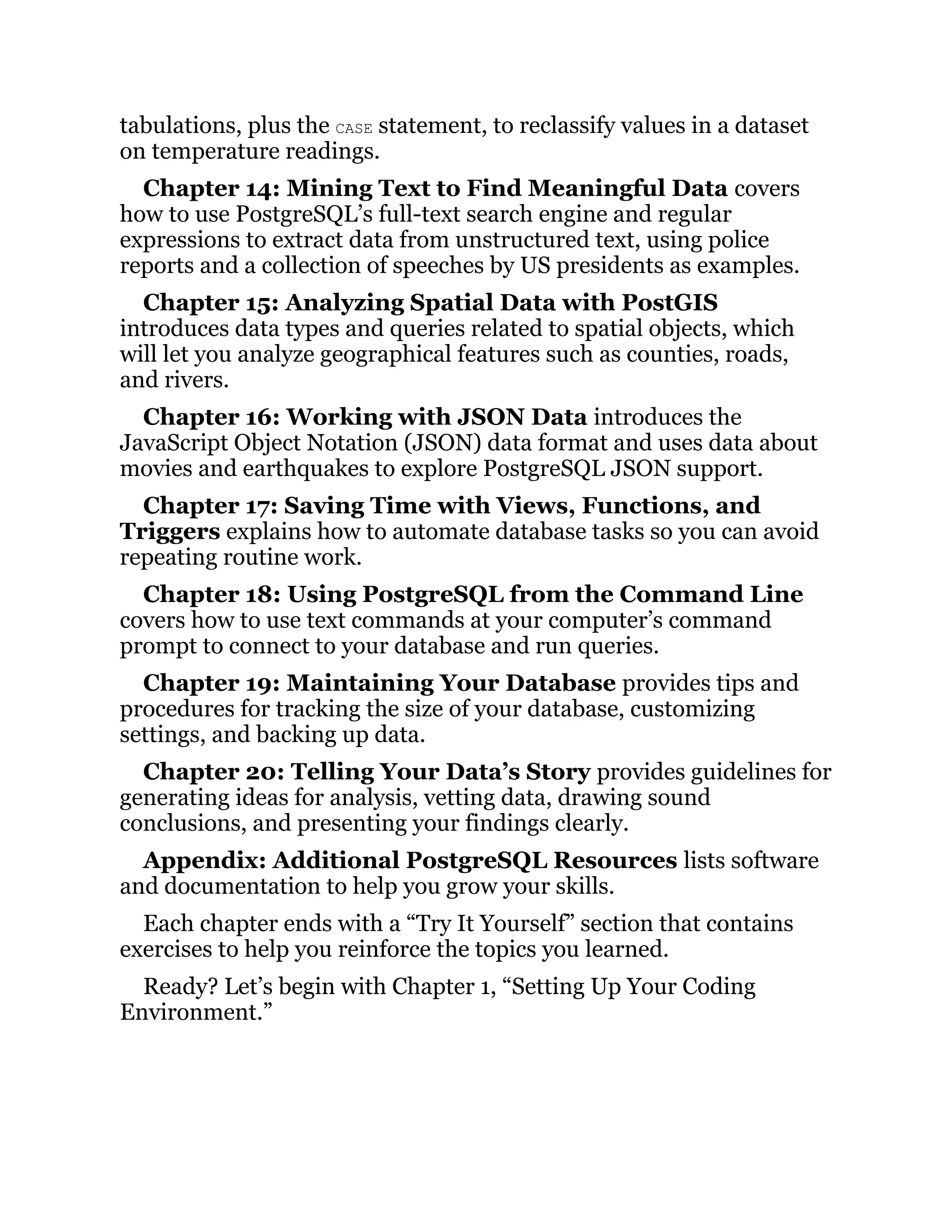 tabulations, plus the CASE statement, to reclassify values in a dataset
on temperature readings.
Chapter 14: Mining Text to Find Meaningful Data covers
how to use PostgreSQL’s full-text search engine and regular
expressions to extract data from unstructured text, using police
reports and a collection of speeches by US presidents as examples.
Chapter 15: Analyzing Spatial Data with PostGIS
introduces data types and queries related to spatial objects, which
will let you analyze geographical features such as counties, roads,
and rivers.
Chapter 16: Working with JSON Data introduces the
JavaScript Object Notation (JSON) data format and uses data about
movies and earthquakes to explore PostgreSQL JSON support.
Chapter 17: Saving Time with Views, Functions, and
Triggers explains how to automate database tasks so you can avoid
repeating routine work.
Chapter 18: Using PostgreSQL from the Command Line
covers how to use text commands at your computer’s command
prompt to connect to your database and run queries.
Chapter 19: Maintaining Your Database provides tips and
procedures for tracking the size of your database, customizing
settings, and backing up data.
Chapter 20: Telling Your Data’s Story provides guidelines for
generating ideas for analysis, vetting data, drawing sound
conclusions, and presenting your findings clearly.
Appendix: Additional PostgreSQL Resources lists software
and documentation to help you grow your skills.
Each chapter ends with a “Try It Yourself” section that contains
exercises to help you reinforce the topics you learned.
Ready? Let’s begin with Chapter 1, “Setting Up Your Coding
Environment.”
 