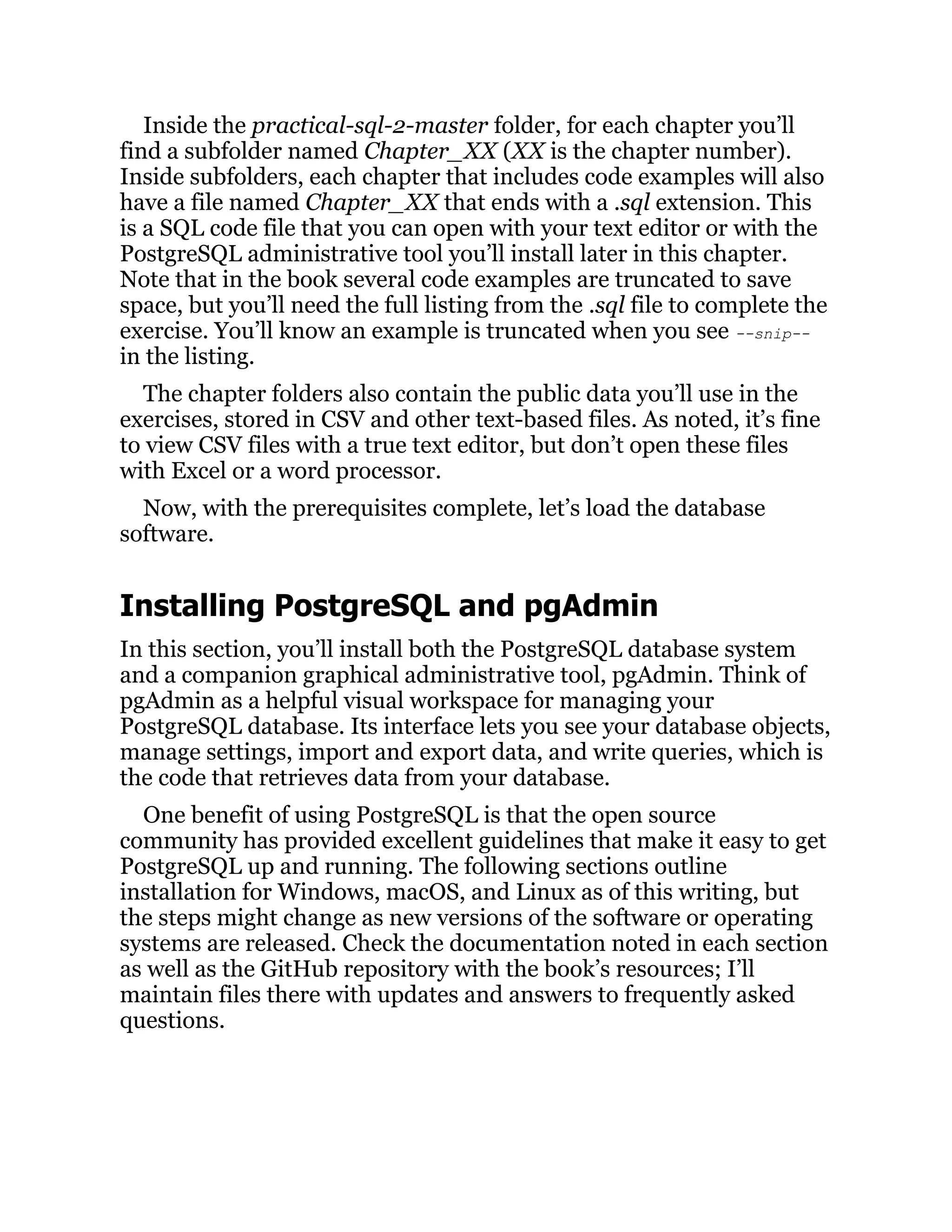Inside the practical-sql-2-master folder, for each chapter you’ll
find a subfolder named Chapter_XX (XX is the chapter number).
Inside subfolders, each chapter that includes code examples will also
have a file named Chapter_XX that ends with a .sql extension. This
is a SQL code file that you can open with your text editor or with the
PostgreSQL administrative tool you’ll install later in this chapter.
Note that in the book several code examples are truncated to save
space, but you’ll need the full listing from the .sql file to complete the
exercise. You’ll know an example is truncated when you see --snip--
in the listing.
The chapter folders also contain the public data you’ll use in the
exercises, stored in CSV and other text-based files. As noted, it’s fine
to view CSV files with a true text editor, but don’t open these files
with Excel or a word processor.
Now, with the prerequisites complete, let’s load the database
software.
Installing PostgreSQL and pgAdmin
In this section, you’ll install both the PostgreSQL database system
and a companion graphical administrative tool, pgAdmin. Think of
pgAdmin as a helpful visual workspace for managing your
PostgreSQL database. Its interface lets you see your database objects,
manage settings, import and export data, and write queries, which is
the code that retrieves data from your database.
One benefit of using PostgreSQL is that the open source
community has provided excellent guidelines that make it easy to get
PostgreSQL up and running. The following sections outline
installation for Windows, macOS, and Linux as of this writing, but
the steps might change as new versions of the software or operating
systems are released. Check the documentation noted in each section
as well as the GitHub repository with the book’s resources; I’ll
maintain files there with updates and answers to frequently asked
questions.
 