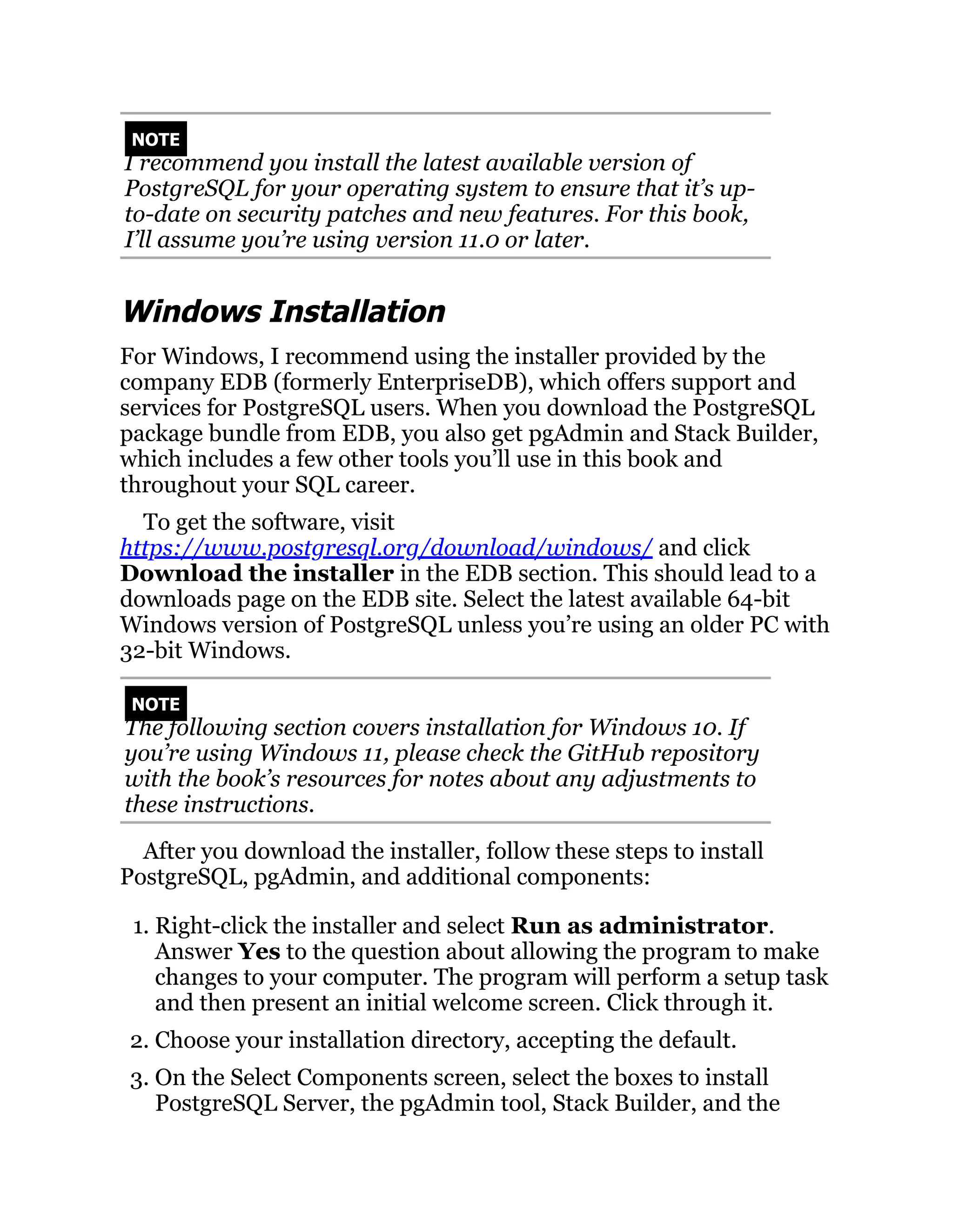 NOTE
I recommend you install the latest available version of
PostgreSQL for your operating system to ensure that it’s up-
to-date on security patches and new features. For this book,
I’ll assume you’re using version 11.0 or later.
Windows Installation
For Windows, I recommend using the installer provided by the
company EDB (formerly EnterpriseDB), which offers support and
services for PostgreSQL users. When you download the PostgreSQL
package bundle from EDB, you also get pgAdmin and Stack Builder,
which includes a few other tools you’ll use in this book and
throughout your SQL career.
To get the software, visit
https://www.postgresql.org/download/windows/ and click
Download the installer in the EDB section. This should lead to a
downloads page on the EDB site. Select the latest available 64-bit
Windows version of PostgreSQL unless you’re using an older PC with
32-bit Windows.
NOTE
The following section covers installation for Windows 10. If
you’re using Windows 11, please check the GitHub repository
with the book’s resources for notes about any adjustments to
these instructions.
After you download the installer, follow these steps to install
PostgreSQL, pgAdmin, and additional components:
1. Right-click the installer and select Run as administrator.
Answer Yes to the question about allowing the program to make
changes to your computer. The program will perform a setup task
and then present an initial welcome screen. Click through it.
2. Choose your installation directory, accepting the default.
3. On the Select Components screen, select the boxes to install
PostgreSQL Server, the pgAdmin tool, Stack Builder, and the
 