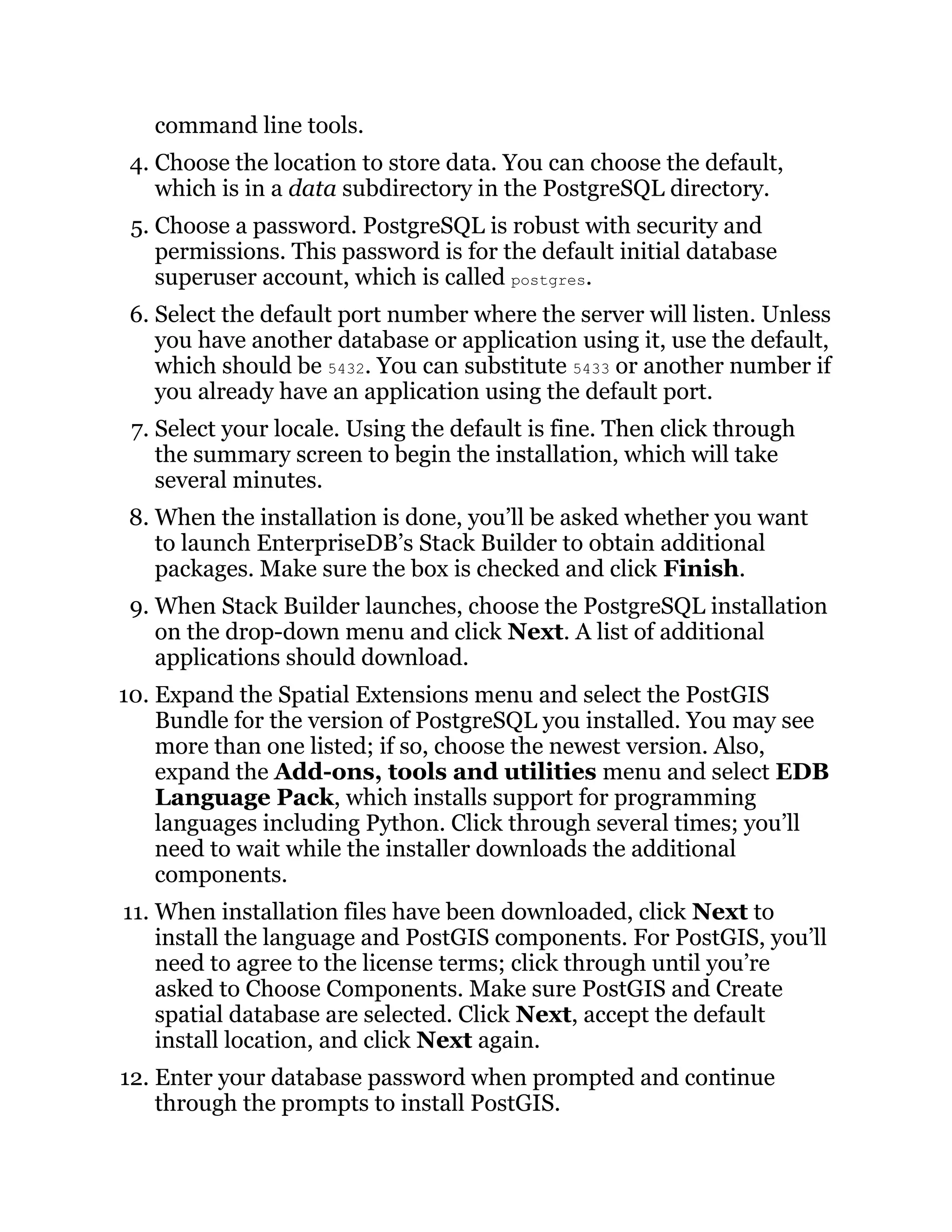 command line tools.
4. Choose the location to store data. You can choose the default,
which is in a data subdirectory in the PostgreSQL directory.
5. Choose a password. PostgreSQL is robust with security and
permissions. This password is for the default initial database
superuser account, which is called postgres.
6. Select the default port number where the server will listen. Unless
you have another database or application using it, use the default,
which should be 5432. You can substitute 5433 or another number if
you already have an application using the default port.
7. Select your locale. Using the default is fine. Then click through
the summary screen to begin the installation, which will take
several minutes.
8. When the installation is done, you’ll be asked whether you want
to launch EnterpriseDB’s Stack Builder to obtain additional
packages. Make sure the box is checked and click Finish.
9. When Stack Builder launches, choose the PostgreSQL installation
on the drop-down menu and click Next. A list of additional
applications should download.
10. Expand the Spatial Extensions menu and select the PostGIS
Bundle for the version of PostgreSQL you installed. You may see
more than one listed; if so, choose the newest version. Also,
expand the Add-ons, tools and utilities menu and select EDB
Language Pack, which installs support for programming
languages including Python. Click through several times; you’ll
need to wait while the installer downloads the additional
components.
11. When installation files have been downloaded, click Next to
install the language and PostGIS components. For PostGIS, you’ll
need to agree to the license terms; click through until you’re
asked to Choose Components. Make sure PostGIS and Create
spatial database are selected. Click Next, accept the default
install location, and click Next again.
12. Enter your database password when prompted and continue
through the prompts to install PostGIS.
 