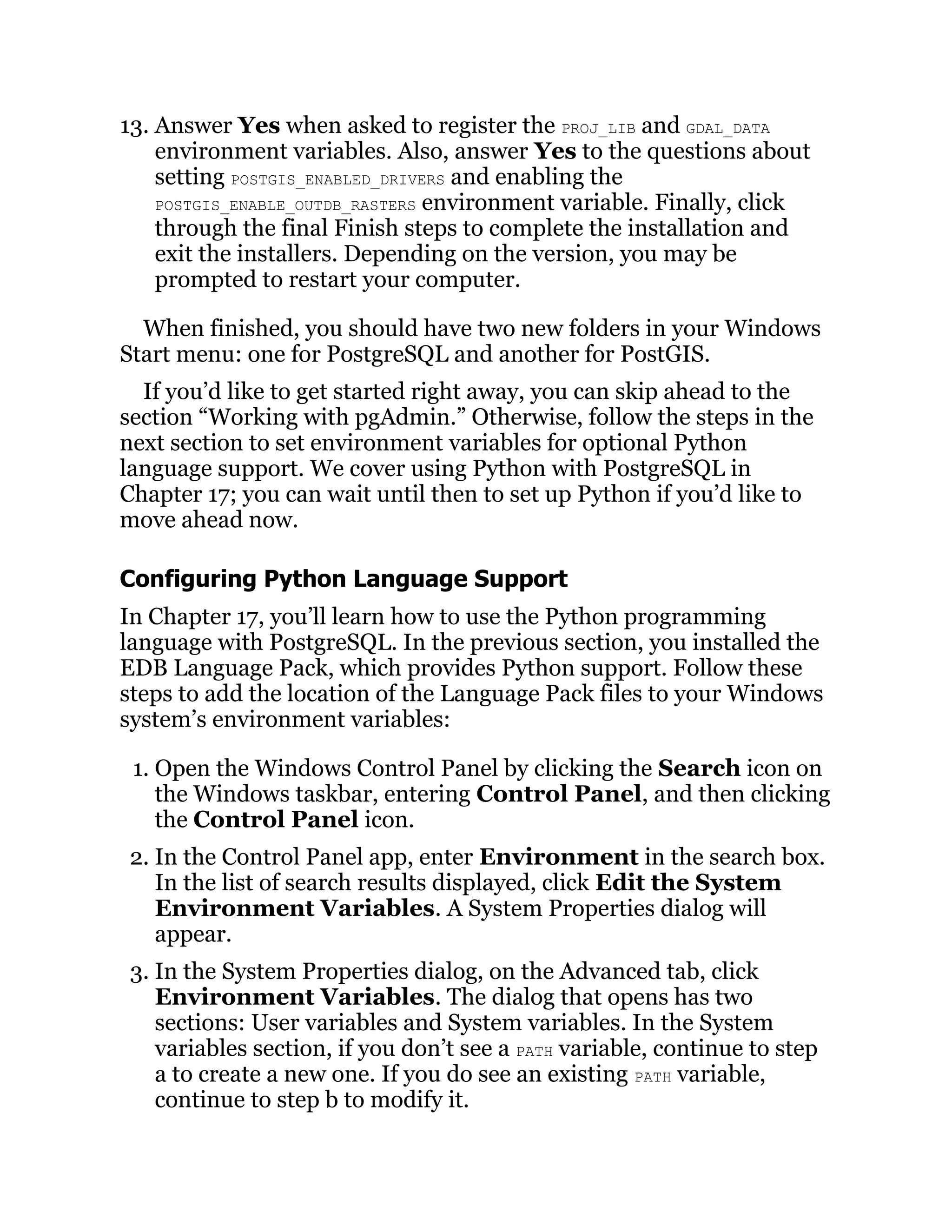 13. Answer Yes when asked to register the PROJ_LIB and GDAL_DATA
environment variables. Also, answer Yes to the questions about
setting POSTGIS_ENABLED_DRIVERS and enabling the
POSTGIS_ENABLE_OUTDB_RASTERS environment variable. Finally, click
through the final Finish steps to complete the installation and
exit the installers. Depending on the version, you may be
prompted to restart your computer.
When finished, you should have two new folders in your Windows
Start menu: one for PostgreSQL and another for PostGIS.
If you’d like to get started right away, you can skip ahead to the
section “Working with pgAdmin.” Otherwise, follow the steps in the
next section to set environment variables for optional Python
language support. We cover using Python with PostgreSQL in
Chapter 17; you can wait until then to set up Python if you’d like to
move ahead now.
Configuring Python Language Support
In Chapter 17, you’ll learn how to use the Python programming
language with PostgreSQL. In the previous section, you installed the
EDB Language Pack, which provides Python support. Follow these
steps to add the location of the Language Pack files to your Windows
system’s environment variables:
1. Open the Windows Control Panel by clicking the Search icon on
the Windows taskbar, entering Control Panel, and then clicking
the Control Panel icon.
2. In the Control Panel app, enter Environment in the search box.
In the list of search results displayed, click Edit the System
Environment Variables. A System Properties dialog will
appear.
3. In the System Properties dialog, on the Advanced tab, click
Environment Variables. The dialog that opens has two
sections: User variables and System variables. In the System
variables section, if you don’t see a PATH variable, continue to step
a to create a new one. If you do see an existing PATH variable,
continue to step b to modify it.
 