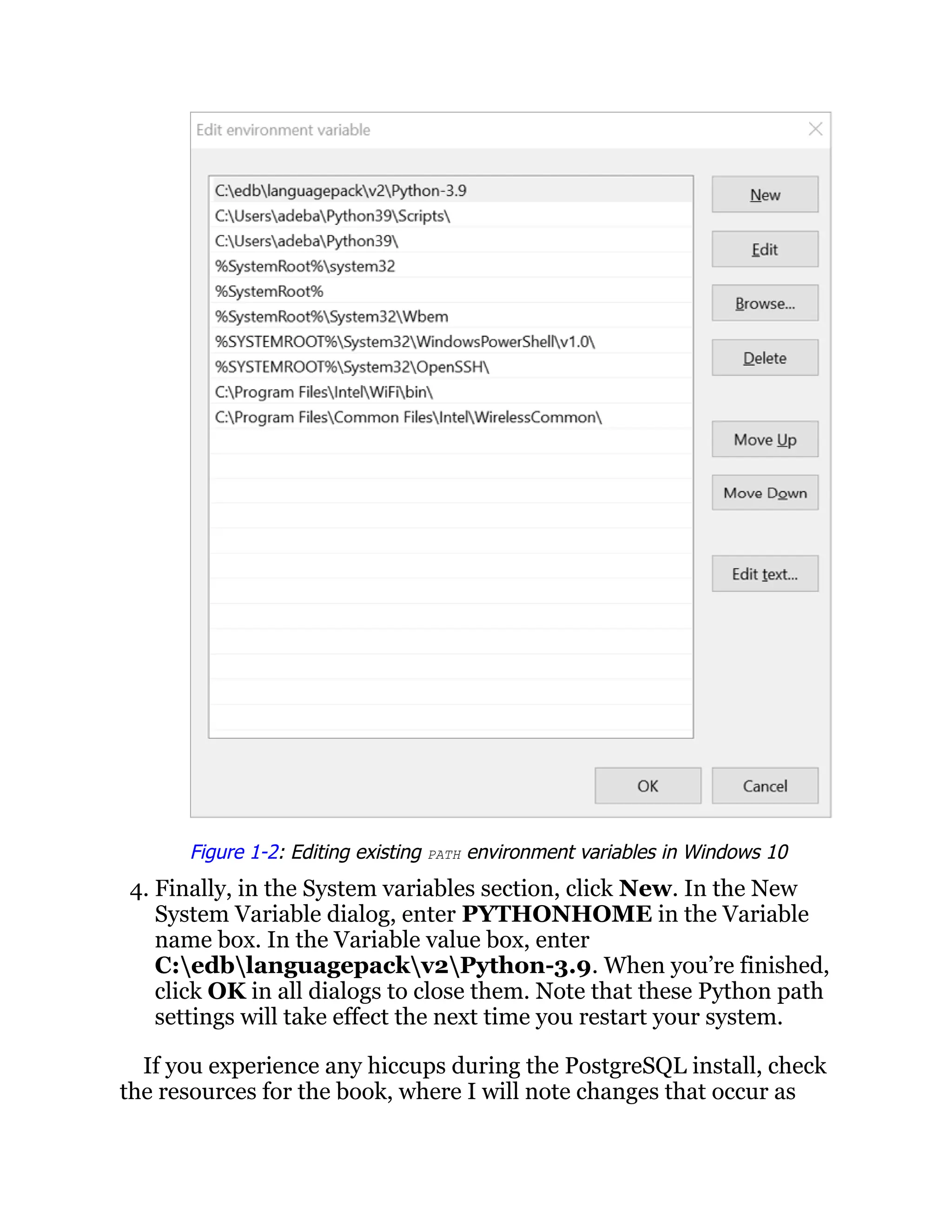 Figure 1-2: Editing existing PATH environment variables in Windows 10
4. Finally, in the System variables section, click New. In the New
System Variable dialog, enter PYTHONHOME in the Variable
name box. In the Variable value box, enter
C:edblanguagepackv2Python-3.9. When you’re finished,
click OK in all dialogs to close them. Note that these Python path
settings will take effect the next time you restart your system.
If you experience any hiccups during the PostgreSQL install, check
the resources for the book, where I will note changes that occur as
 