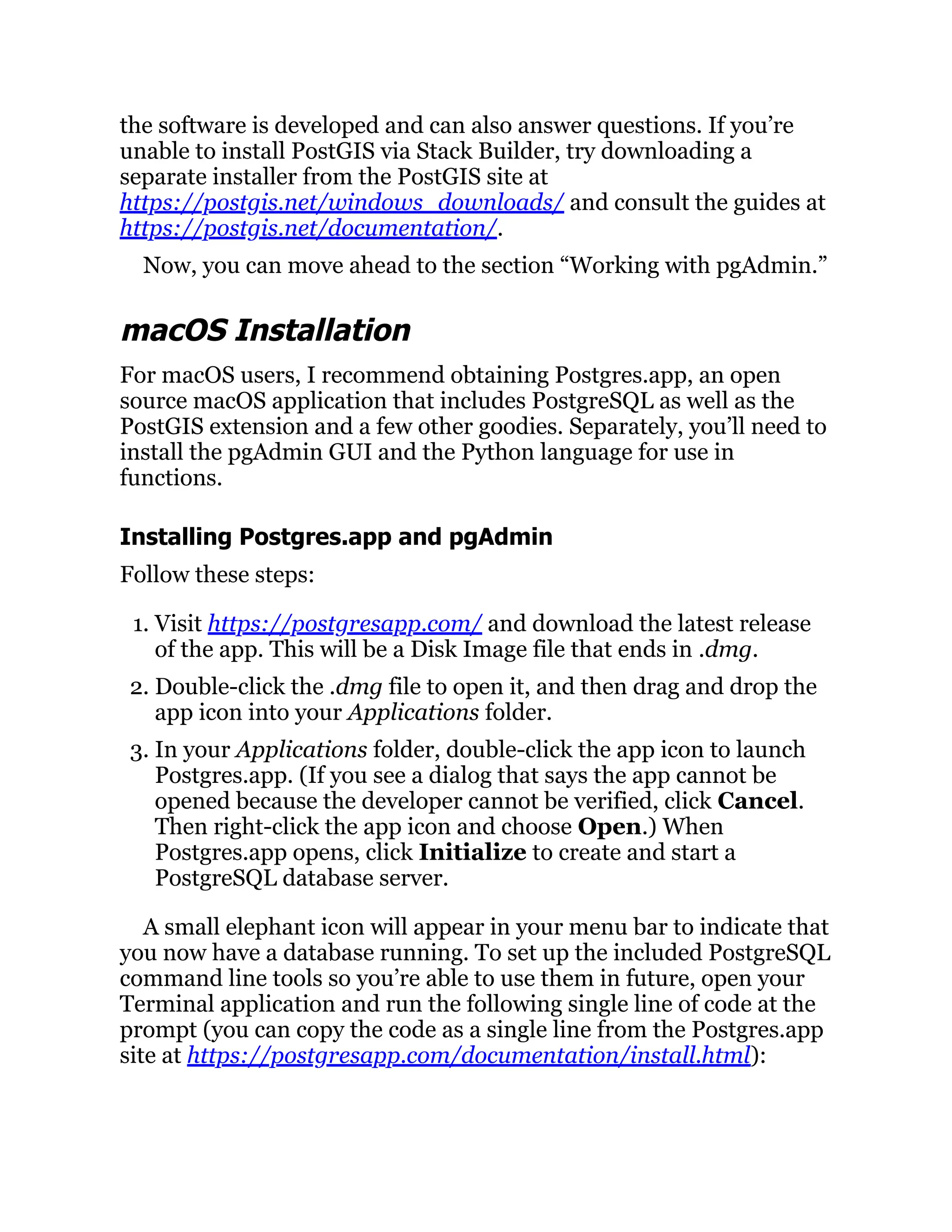 the software is developed and can also answer questions. If you’re
unable to install PostGIS via Stack Builder, try downloading a
separate installer from the PostGIS site at
https://postgis.net/windows_downloads/ and consult the guides at
https://postgis.net/documentation/.
Now, you can move ahead to the section “Working with pgAdmin.”
macOS Installation
For macOS users, I recommend obtaining Postgres.app, an open
source macOS application that includes PostgreSQL as well as the
PostGIS extension and a few other goodies. Separately, you’ll need to
install the pgAdmin GUI and the Python language for use in
functions.
Installing Postgres.app and pgAdmin
Follow these steps:
1. Visit https://postgresapp.com/ and download the latest release
of the app. This will be a Disk Image file that ends in .dmg.
2. Double-click the .dmg file to open it, and then drag and drop the
app icon into your Applications folder.
3. In your Applications folder, double-click the app icon to launch
Postgres.app. (If you see a dialog that says the app cannot be
opened because the developer cannot be verified, click Cancel.
Then right-click the app icon and choose Open.) When
Postgres.app opens, click Initialize to create and start a
PostgreSQL database server.
A small elephant icon will appear in your menu bar to indicate that
you now have a database running. To set up the included PostgreSQL
command line tools so you’re able to use them in future, open your
Terminal application and run the following single line of code at the
prompt (you can copy the code as a single line from the Postgres.app
site at https://postgresapp.com/documentation/install.html):
 