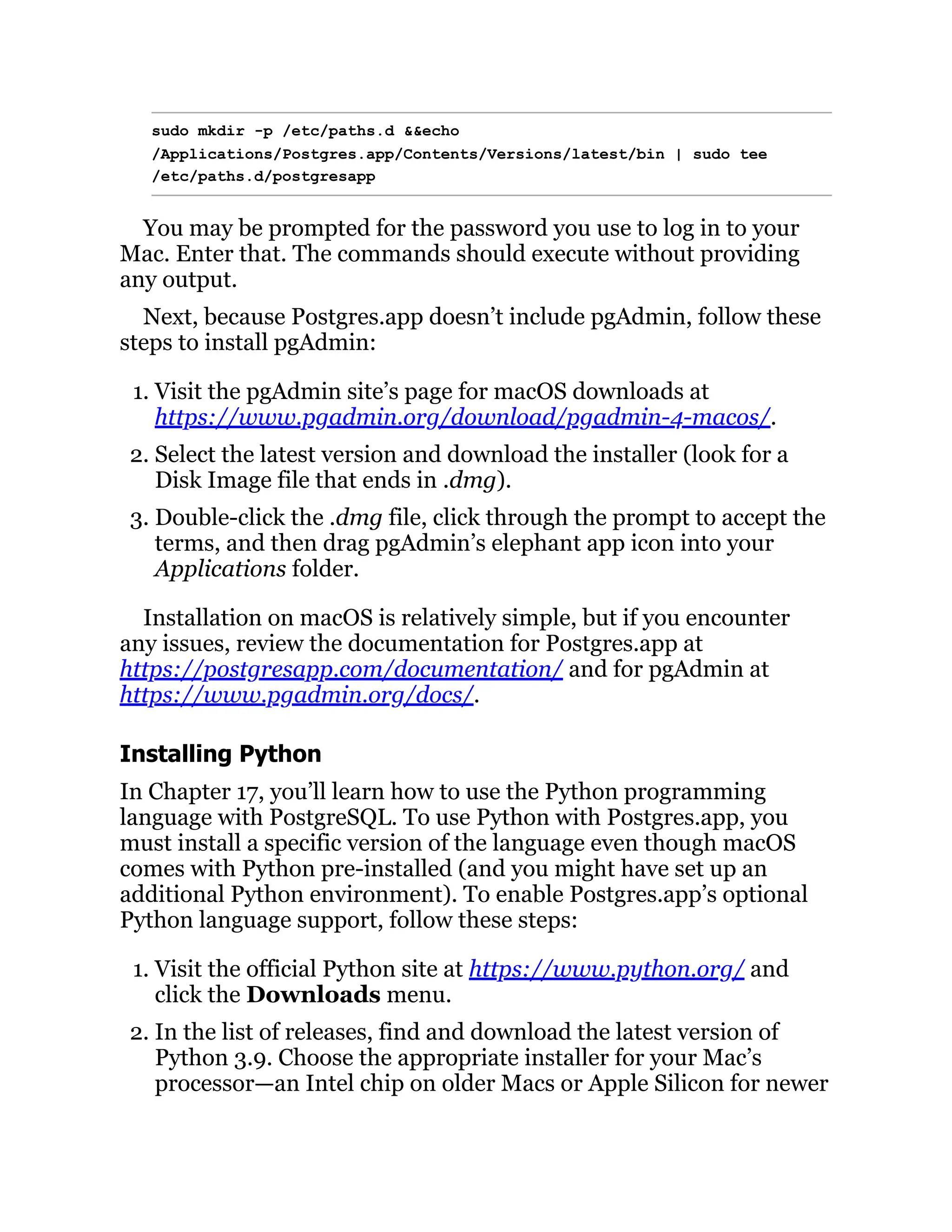 sudo mkdir -p /etc/paths.d &&echo
/Applications/Postgres.app/Contents/Versions/latest/bin | sudo tee
/etc/paths.d/postgresapp
You may be prompted for the password you use to log in to your
Mac. Enter that. The commands should execute without providing
any output.
Next, because Postgres.app doesn’t include pgAdmin, follow these
steps to install pgAdmin:
1. Visit the pgAdmin site’s page for macOS downloads at
https://www.pgadmin.org/download/pgadmin-4-macos/.
2. Select the latest version and download the installer (look for a
Disk Image file that ends in .dmg).
3. Double-click the .dmg file, click through the prompt to accept the
terms, and then drag pgAdmin’s elephant app icon into your
Applications folder.
Installation on macOS is relatively simple, but if you encounter
any issues, review the documentation for Postgres.app at
https://postgresapp.com/documentation/ and for pgAdmin at
https://www.pgadmin.org/docs/.
Installing Python
In Chapter 17, you’ll learn how to use the Python programming
language with PostgreSQL. To use Python with Postgres.app, you
must install a specific version of the language even though macOS
comes with Python pre-installed (and you might have set up an
additional Python environment). To enable Postgres.app’s optional
Python language support, follow these steps:
1. Visit the official Python site at https://www.python.org/ and
click the Downloads menu.
2. In the list of releases, find and download the latest version of
Python 3.9. Choose the appropriate installer for your Mac’s
processor—an Intel chip on older Macs or Apple Silicon for newer
 
