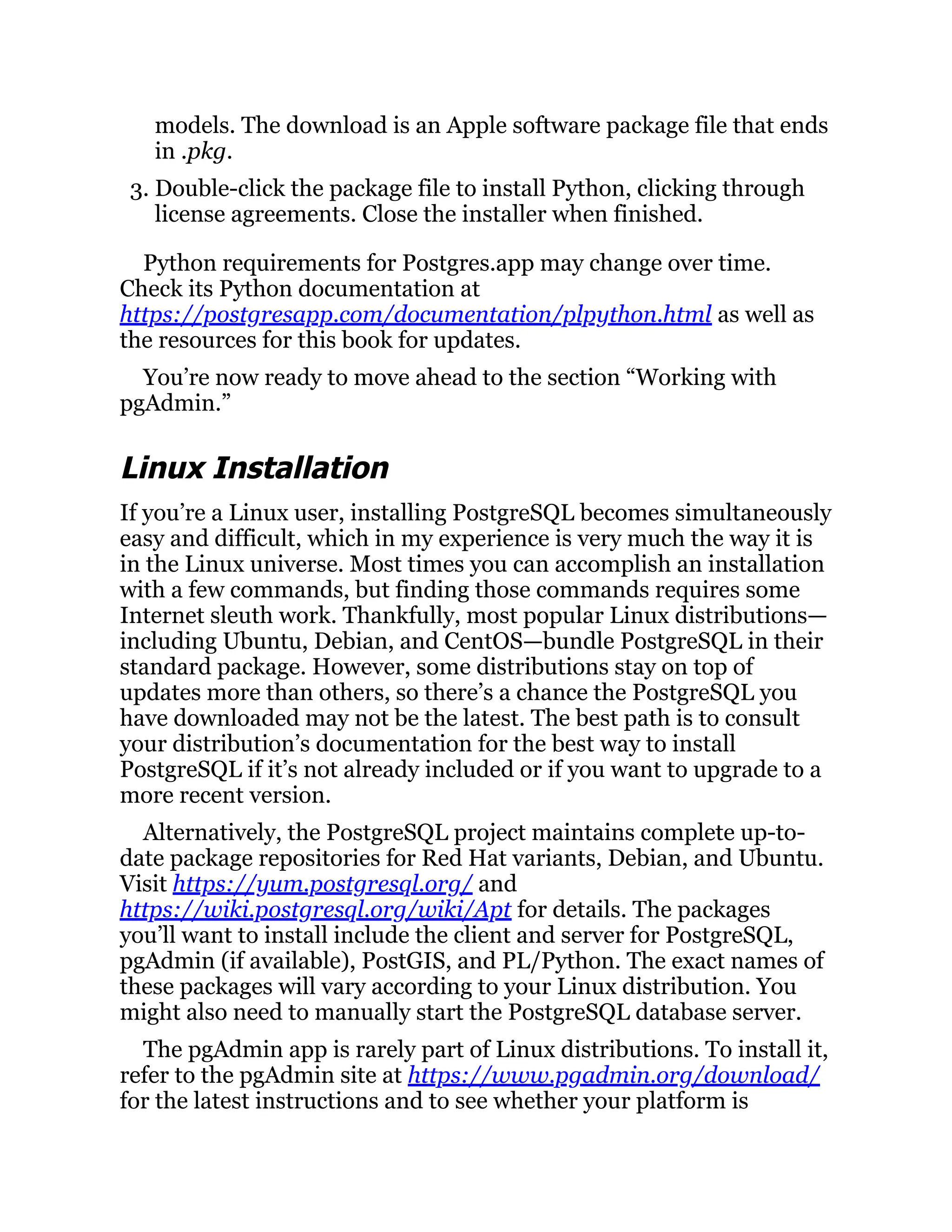 models. The download is an Apple software package file that ends
in .pkg.
3. Double-click the package file to install Python, clicking through
license agreements. Close the installer when finished.
Python requirements for Postgres.app may change over time.
Check its Python documentation at
https://postgresapp.com/documentation/plpython.html as well as
the resources for this book for updates.
You’re now ready to move ahead to the section “Working with
pgAdmin.”
Linux Installation
If you’re a Linux user, installing PostgreSQL becomes simultaneously
easy and difficult, which in my experience is very much the way it is
in the Linux universe. Most times you can accomplish an installation
with a few commands, but finding those commands requires some
Internet sleuth work. Thankfully, most popular Linux distributions—
including Ubuntu, Debian, and CentOS—bundle PostgreSQL in their
standard package. However, some distributions stay on top of
updates more than others, so there’s a chance the PostgreSQL you
have downloaded may not be the latest. The best path is to consult
your distribution’s documentation for the best way to install
PostgreSQL if it’s not already included or if you want to upgrade to a
more recent version.
Alternatively, the PostgreSQL project maintains complete up-to-
date package repositories for Red Hat variants, Debian, and Ubuntu.
Visit https://yum.postgresql.org/ and
https://wiki.postgresql.org/wiki/Apt for details. The packages
you’ll want to install include the client and server for PostgreSQL,
pgAdmin (if available), PostGIS, and PL/Python. The exact names of
these packages will vary according to your Linux distribution. You
might also need to manually start the PostgreSQL database server.
The pgAdmin app is rarely part of Linux distributions. To install it,
refer to the pgAdmin site at https://www.pgadmin.org/download/
for the latest instructions and to see whether your platform is
 