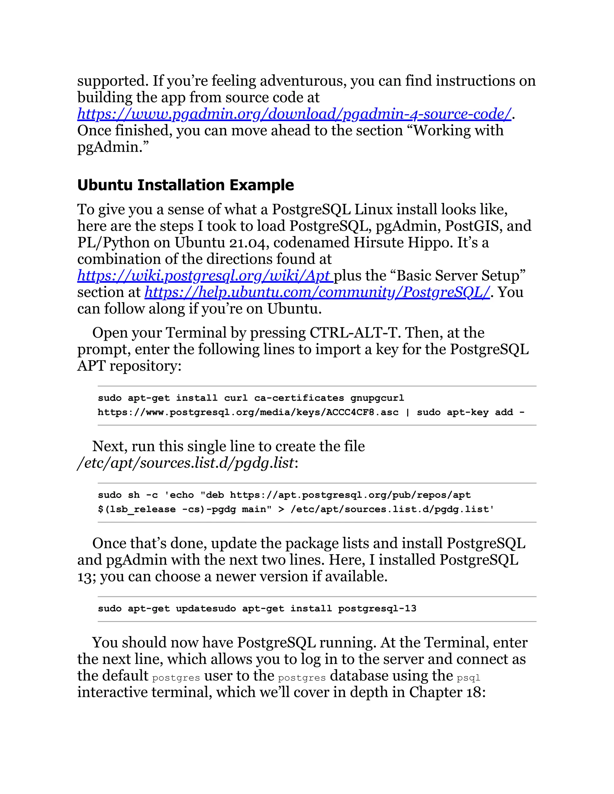 supported. If you’re feeling adventurous, you can find instructions on
building the app from source code at
https://www.pgadmin.org/download/pgadmin-4-source-code/.
Once finished, you can move ahead to the section “Working with
pgAdmin.”
Ubuntu Installation Example
To give you a sense of what a PostgreSQL Linux install looks like,
here are the steps I took to load PostgreSQL, pgAdmin, PostGIS, and
PL/Python on Ubuntu 21.04, codenamed Hirsute Hippo. It’s a
combination of the directions found at
https://wiki.postgresql.org/wiki/Apt plus the “Basic Server Setup”
section at https://help.ubuntu.com/community/PostgreSQL/. You
can follow along if you’re on Ubuntu.
Open your Terminal by pressing CTRL-ALT-T. Then, at the
prompt, enter the following lines to import a key for the PostgreSQL
APT repository:
sudo apt-get install curl ca-certificates gnupgcurl
https://www.postgresql.org/media/keys/ACCC4CF8.asc | sudo apt-key add -
Next, run this single line to create the file
/etc/apt/sources.list.d/pgdg.list:
sudo sh -c 'echo "deb https://apt.postgresql.org/pub/repos/apt
$(lsb_release -cs)-pgdg main" > /etc/apt/sources.list.d/pgdg.list'
Once that’s done, update the package lists and install PostgreSQL
and pgAdmin with the next two lines. Here, I installed PostgreSQL
13; you can choose a newer version if available.
sudo apt-get updatesudo apt-get install postgresql-13
You should now have PostgreSQL running. At the Terminal, enter
the next line, which allows you to log in to the server and connect as
the default postgres user to the postgres database using the psql
interactive terminal, which we’ll cover in depth in Chapter 18:
 