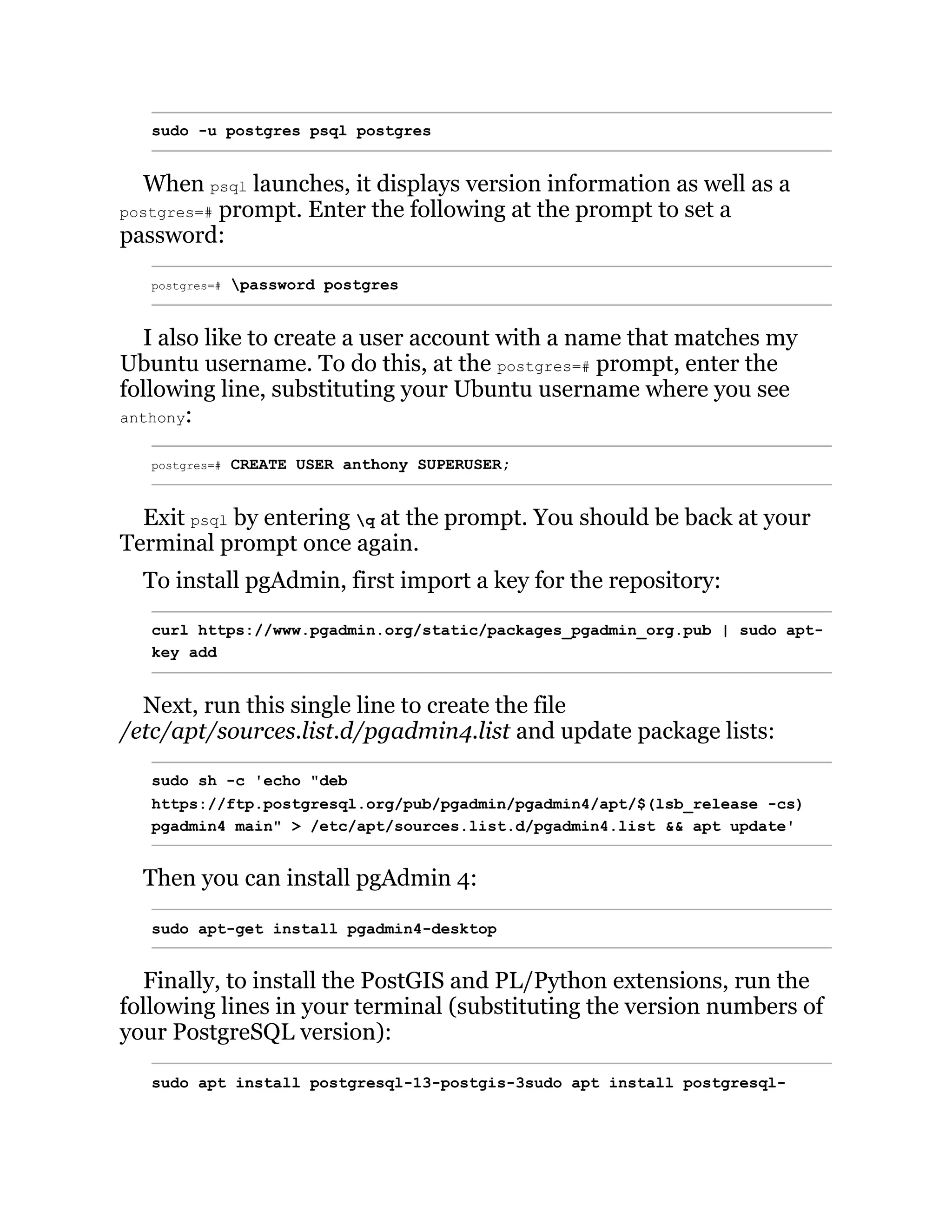 sudo -u postgres psql postgres
When psql launches, it displays version information as well as a
postgres=# prompt. Enter the following at the prompt to set a
password:
postgres=# password postgres
I also like to create a user account with a name that matches my
Ubuntu username. To do this, at the postgres=# prompt, enter the
following line, substituting your Ubuntu username where you see
anthony:
postgres=# CREATE USER anthony SUPERUSER;
Exit psql by entering q at the prompt. You should be back at your
Terminal prompt once again.
To install pgAdmin, first import a key for the repository:
curl https://www.pgadmin.org/static/packages_pgadmin_org.pub | sudo apt-
key add
Next, run this single line to create the file
/etc/apt/sources.list.d/pgadmin4.list and update package lists:
sudo sh -c 'echo "deb
https://ftp.postgresql.org/pub/pgadmin/pgadmin4/apt/$(lsb_release -cs)
pgadmin4 main" > /etc/apt/sources.list.d/pgadmin4.list && apt update'
Then you can install pgAdmin 4:
sudo apt-get install pgadmin4-desktop
Finally, to install the PostGIS and PL/Python extensions, run the
following lines in your terminal (substituting the version numbers of
your PostgreSQL version):
sudo apt install postgresql-13-postgis-3sudo apt install postgresql-
 