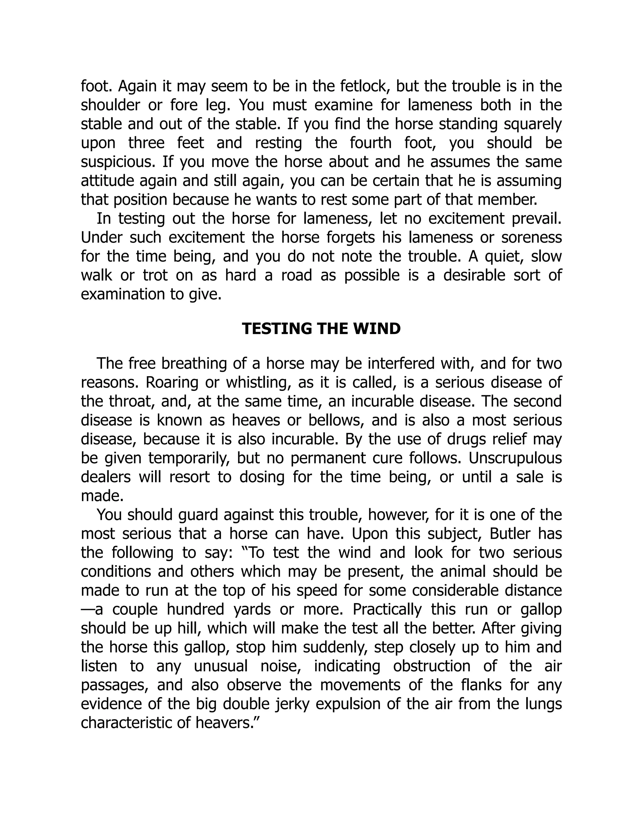 foot. Again it may seem to be in the fetlock, but the trouble is in the
shoulder or fore leg. You must examine for lameness both in the
stable and out of the stable. If you find the horse standing squarely
upon three feet and resting the fourth foot, you should be
suspicious. If you move the horse about and he assumes the same
attitude again and still again, you can be certain that he is assuming
that position because he wants to rest some part of that member.
In testing out the horse for lameness, let no excitement prevail.
Under such excitement the horse forgets his lameness or soreness
for the time being, and you do not note the trouble. A quiet, slow
walk or trot on as hard a road as possible is a desirable sort of
examination to give.
TESTING THE WIND
The free breathing of a horse may be interfered with, and for two
reasons. Roaring or whistling, as it is called, is a serious disease of
the throat, and, at the same time, an incurable disease. The second
disease is known as heaves or bellows, and is also a most serious
disease, because it is also incurable. By the use of drugs relief may
be given temporarily, but no permanent cure follows. Unscrupulous
dealers will resort to dosing for the time being, or until a sale is
made.
You should guard against this trouble, however, for it is one of the
most serious that a horse can have. Upon this subject, Butler has
the following to say: “To test the wind and look for two serious
conditions and others which may be present, the animal should be
made to run at the top of his speed for some considerable distance
—a couple hundred yards or more. Practically this run or gallop
should be up hill, which will make the test all the better. After giving
the horse this gallop, stop him suddenly, step closely up to him and
listen to any unusual noise, indicating obstruction of the air
passages, and also observe the movements of the flanks for any
evidence of the big double jerky expulsion of the air from the lungs
characteristic of heavers.”
 