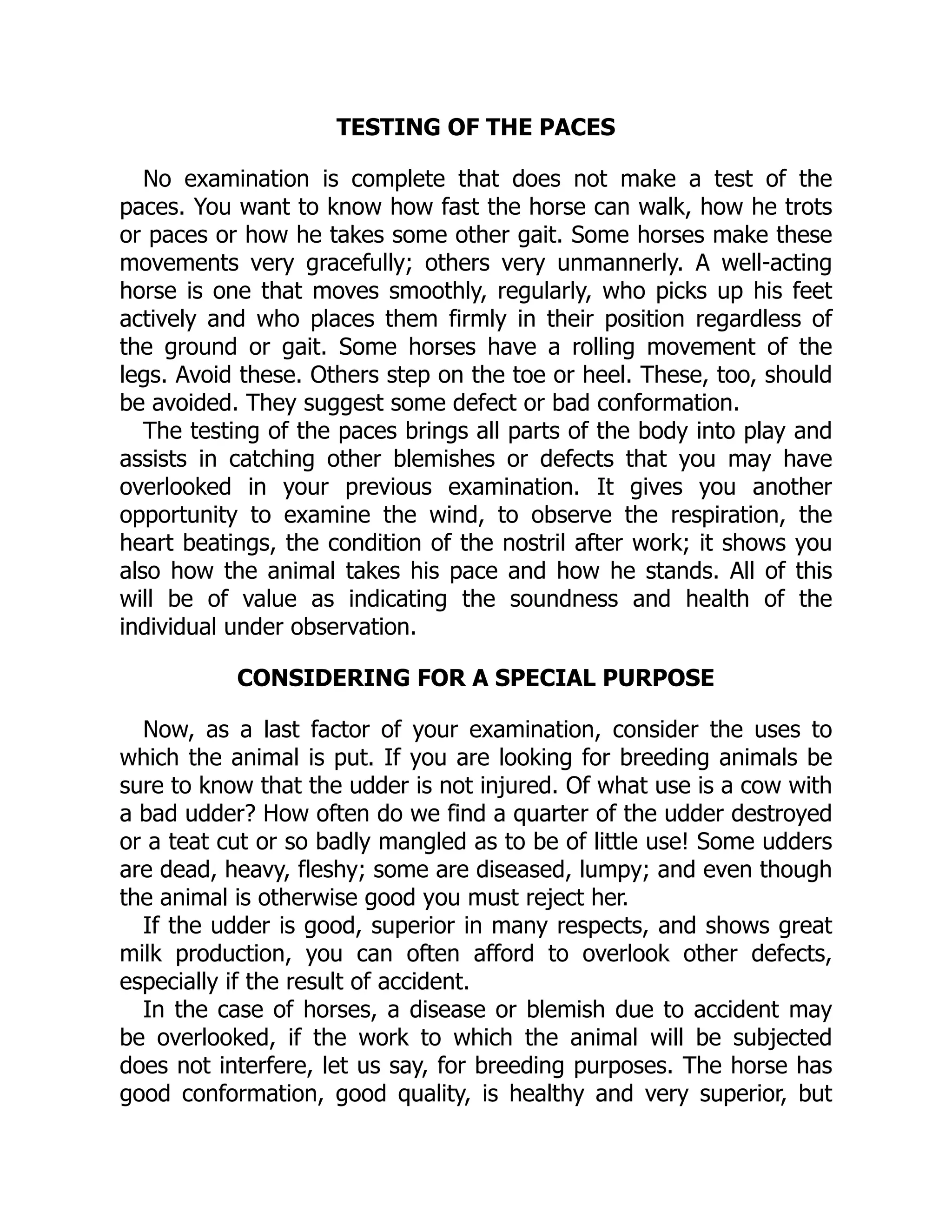 TESTING OF THE PACES
No examination is complete that does not make a test of the
paces. You want to know how fast the horse can walk, how he trots
or paces or how he takes some other gait. Some horses make these
movements very gracefully; others very unmannerly. A well-acting
horse is one that moves smoothly, regularly, who picks up his feet
actively and who places them firmly in their position regardless of
the ground or gait. Some horses have a rolling movement of the
legs. Avoid these. Others step on the toe or heel. These, too, should
be avoided. They suggest some defect or bad conformation.
The testing of the paces brings all parts of the body into play and
assists in catching other blemishes or defects that you may have
overlooked in your previous examination. It gives you another
opportunity to examine the wind, to observe the respiration, the
heart beatings, the condition of the nostril after work; it shows you
also how the animal takes his pace and how he stands. All of this
will be of value as indicating the soundness and health of the
individual under observation.
CONSIDERING FOR A SPECIAL PURPOSE
Now, as a last factor of your examination, consider the uses to
which the animal is put. If you are looking for breeding animals be
sure to know that the udder is not injured. Of what use is a cow with
a bad udder? How often do we find a quarter of the udder destroyed
or a teat cut or so badly mangled as to be of little use! Some udders
are dead, heavy, fleshy; some are diseased, lumpy; and even though
the animal is otherwise good you must reject her.
If the udder is good, superior in many respects, and shows great
milk production, you can often afford to overlook other defects,
especially if the result of accident.
In the case of horses, a disease or blemish due to accident may
be overlooked, if the work to which the animal will be subjected
does not interfere, let us say, for breeding purposes. The horse has
good conformation, good quality, is healthy and very superior, but
 