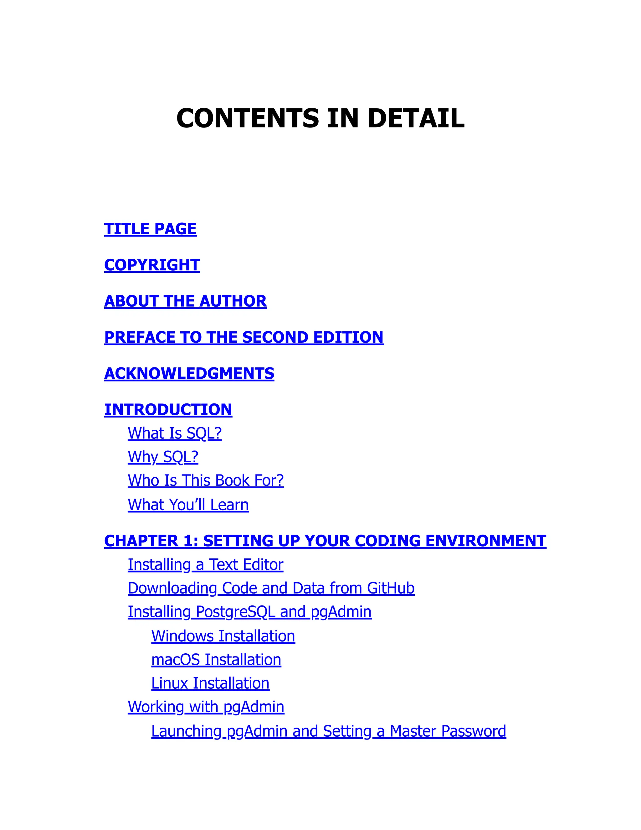 CONTENTS IN DETAIL
TITLE PAGE
COPYRIGHT
ABOUT THE AUTHOR
PREFACE TO THE SECOND EDITION
ACKNOWLEDGMENTS
INTRODUCTION
What Is SQL?
Why SQL?
Who Is This Book For?
What You’ll Learn
CHAPTER 1: SETTING UP YOUR CODING ENVIRONMENT
Installing a Text Editor
Downloading Code and Data from GitHub
Installing PostgreSQL and pgAdmin
Windows Installation
macOS Installation
Linux Installation
Working with pgAdmin
Launching pgAdmin and Setting a Master Password
 
