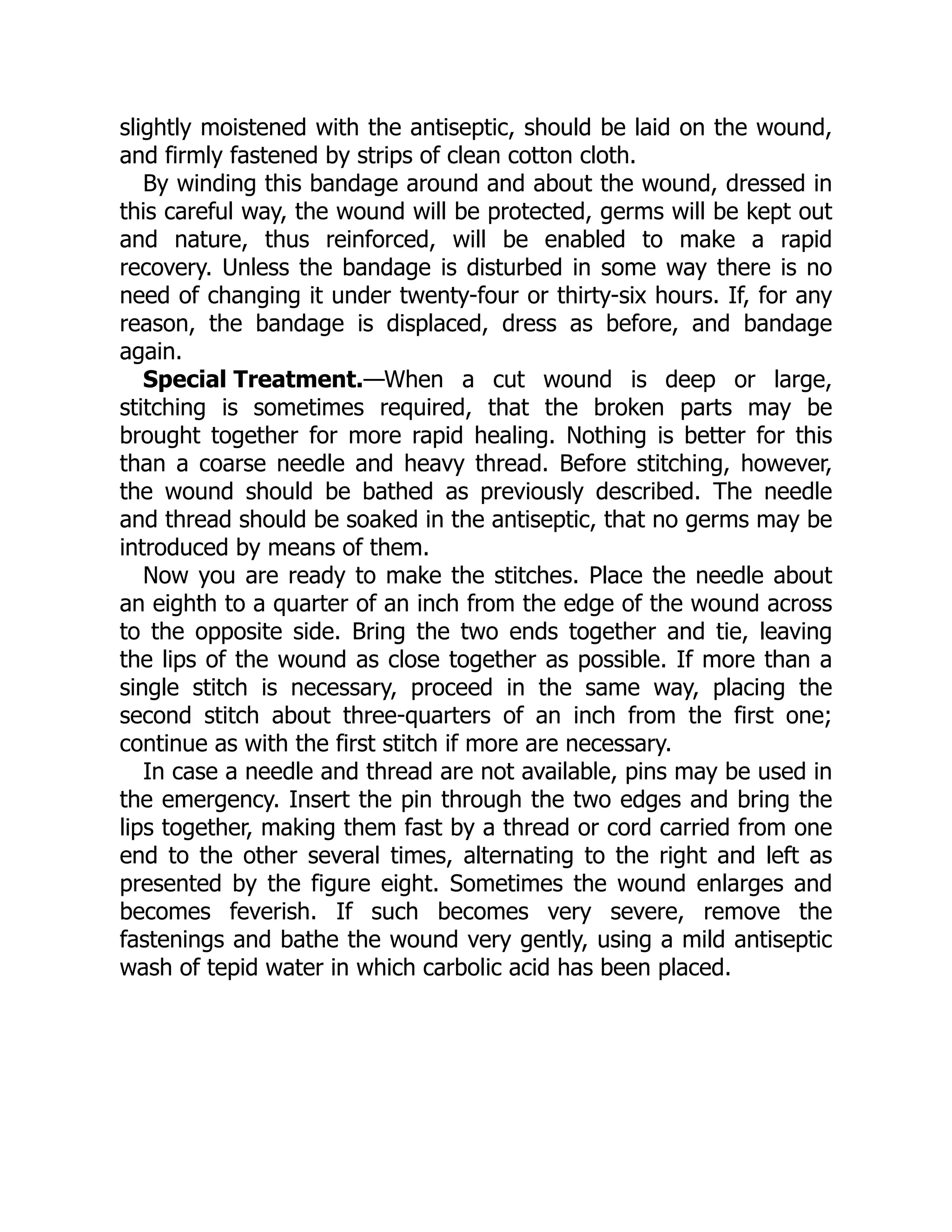 Special Treatment.
slightly moistened with the antiseptic, should be laid on the wound,
and firmly fastened by strips of clean cotton cloth.
By winding this bandage around and about the wound, dressed in
this careful way, the wound will be protected, germs will be kept out
and nature, thus reinforced, will be enabled to make a rapid
recovery. Unless the bandage is disturbed in some way there is no
need of changing it under twenty-four or thirty-six hours. If, for any
reason, the bandage is displaced, dress as before, and bandage
again.
—When a cut wound is deep or large,
stitching is sometimes required, that the broken parts may be
brought together for more rapid healing. Nothing is better for this
than a coarse needle and heavy thread. Before stitching, however,
the wound should be bathed as previously described. The needle
and thread should be soaked in the antiseptic, that no germs may be
introduced by means of them.
Now you are ready to make the stitches. Place the needle about
an eighth to a quarter of an inch from the edge of the wound across
to the opposite side. Bring the two ends together and tie, leaving
the lips of the wound as close together as possible. If more than a
single stitch is necessary, proceed in the same way, placing the
second stitch about three-quarters of an inch from the first one;
continue as with the first stitch if more are necessary.
In case a needle and thread are not available, pins may be used in
the emergency. Insert the pin through the two edges and bring the
lips together, making them fast by a thread or cord carried from one
end to the other several times, alternating to the right and left as
presented by the figure eight. Sometimes the wound enlarges and
becomes feverish. If such becomes very severe, remove the
fastenings and bathe the wound very gently, using a mild antiseptic
wash of tepid water in which carbolic acid has been placed.
 