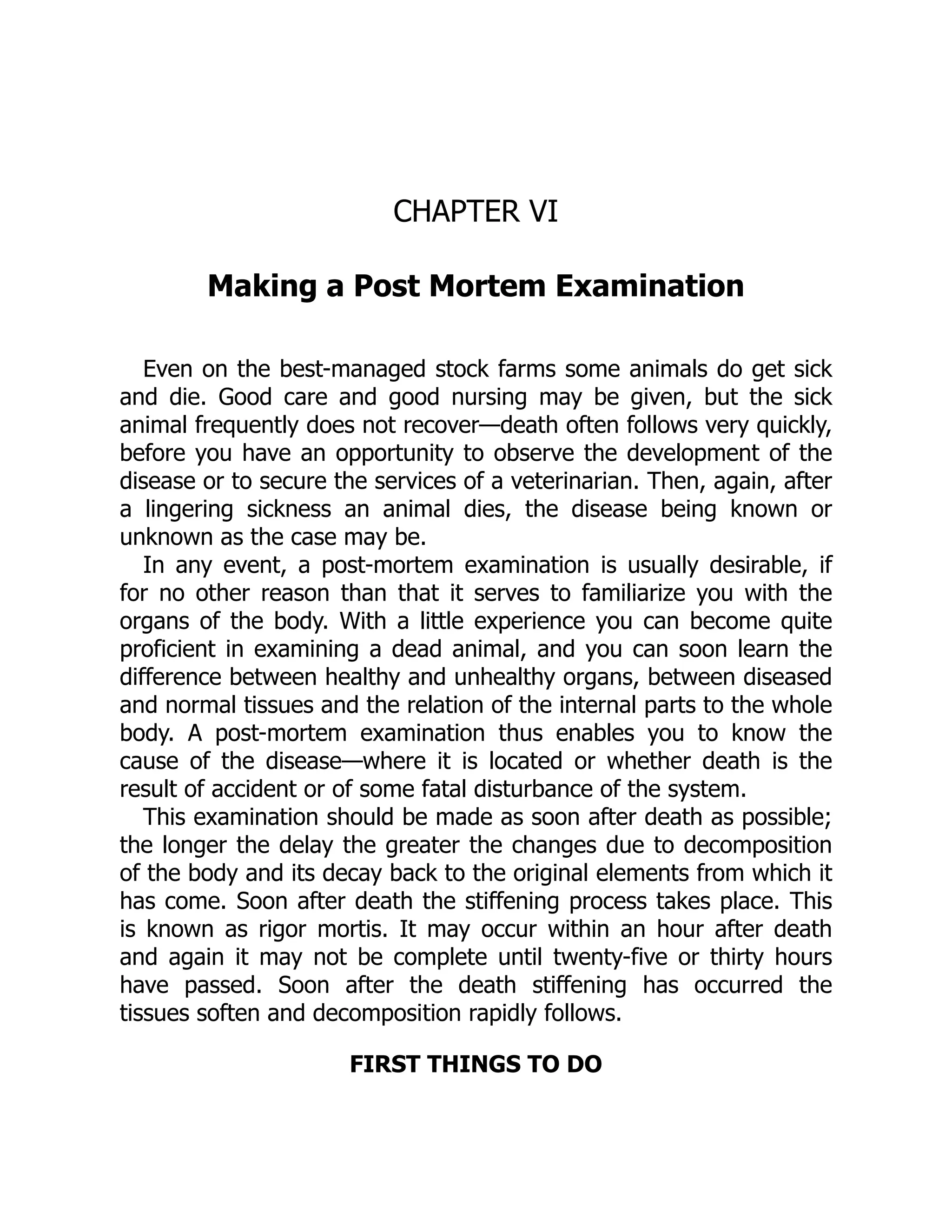 CHAPTER VI
Making a Post Mortem Examination
Even on the best-managed stock farms some animals do get sick
and die. Good care and good nursing may be given, but the sick
animal frequently does not recover—death often follows very quickly,
before you have an opportunity to observe the development of the
disease or to secure the services of a veterinarian. Then, again, after
a lingering sickness an animal dies, the disease being known or
unknown as the case may be.
In any event, a post-mortem examination is usually desirable, if
for no other reason than that it serves to familiarize you with the
organs of the body. With a little experience you can become quite
proficient in examining a dead animal, and you can soon learn the
difference between healthy and unhealthy organs, between diseased
and normal tissues and the relation of the internal parts to the whole
body. A post-mortem examination thus enables you to know the
cause of the disease—where it is located or whether death is the
result of accident or of some fatal disturbance of the system.
This examination should be made as soon after death as possible;
the longer the delay the greater the changes due to decomposition
of the body and its decay back to the original elements from which it
has come. Soon after death the stiffening process takes place. This
is known as rigor mortis. It may occur within an hour after death
and again it may not be complete until twenty-five or thirty hours
have passed. Soon after the death stiffening has occurred the
tissues soften and decomposition rapidly follows.
FIRST THINGS TO DO
 