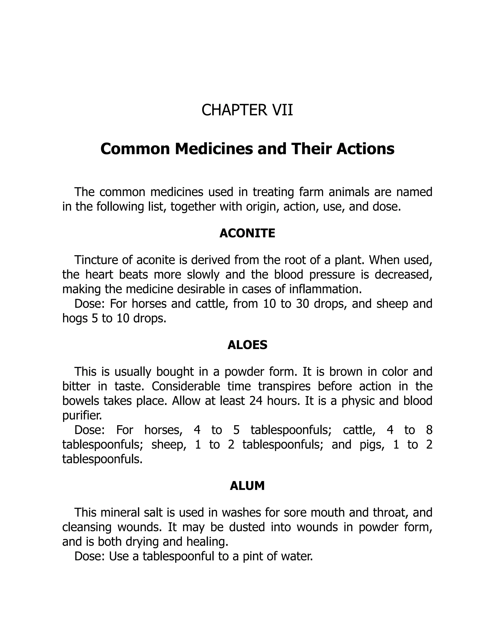 CHAPTER VII
Common Medicines and Their Actions
The common medicines used in treating farm animals are named
in the following list, together with origin, action, use, and dose.
ACONITE
Tincture of aconite is derived from the root of a plant. When used,
the heart beats more slowly and the blood pressure is decreased,
making the medicine desirable in cases of inflammation.
Dose: For horses and cattle, from 10 to 30 drops, and sheep and
hogs 5 to 10 drops.
ALOES
This is usually bought in a powder form. It is brown in color and
bitter in taste. Considerable time transpires before action in the
bowels takes place. Allow at least 24 hours. It is a physic and blood
purifier.
Dose: For horses, 4 to 5 tablespoonfuls; cattle, 4 to 8
tablespoonfuls; sheep, 1 to 2 tablespoonfuls; and pigs, 1 to 2
tablespoonfuls.
ALUM
This mineral salt is used in washes for sore mouth and throat, and
cleansing wounds. It may be dusted into wounds in powder form,
and is both drying and healing.
Dose: Use a tablespoonful to a pint of water.
 