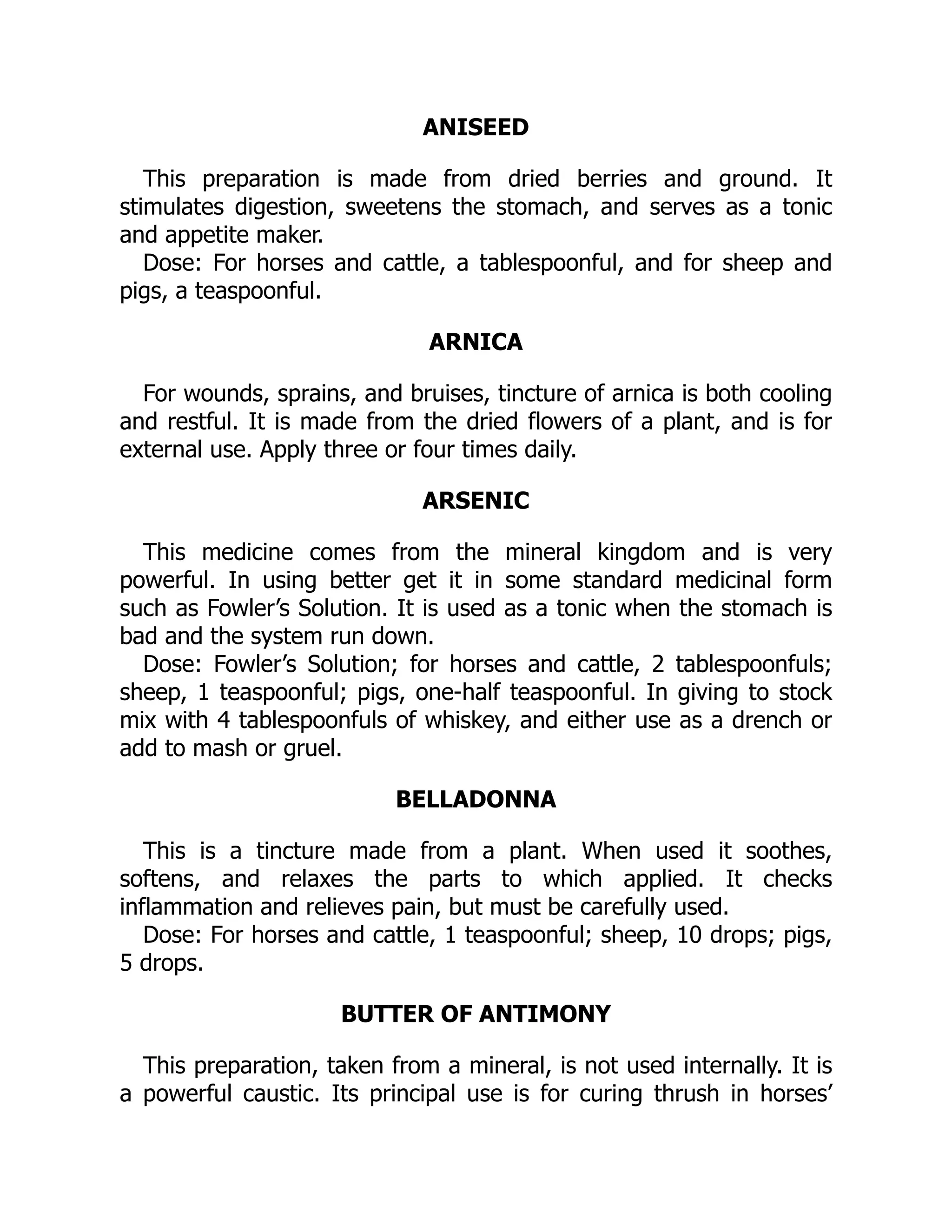 ANISEED
This preparation is made from dried berries and ground. It
stimulates digestion, sweetens the stomach, and serves as a tonic
and appetite maker.
Dose: For horses and cattle, a tablespoonful, and for sheep and
pigs, a teaspoonful.
ARNICA
For wounds, sprains, and bruises, tincture of arnica is both cooling
and restful. It is made from the dried flowers of a plant, and is for
external use. Apply three or four times daily.
ARSENIC
This medicine comes from the mineral kingdom and is very
powerful. In using better get it in some standard medicinal form
such as Fowler’s Solution. It is used as a tonic when the stomach is
bad and the system run down.
Dose: Fowler’s Solution; for horses and cattle, 2 tablespoonfuls;
sheep, 1 teaspoonful; pigs, one-half teaspoonful. In giving to stock
mix with 4 tablespoonfuls of whiskey, and either use as a drench or
add to mash or gruel.
BELLADONNA
This is a tincture made from a plant. When used it soothes,
softens, and relaxes the parts to which applied. It checks
inflammation and relieves pain, but must be carefully used.
Dose: For horses and cattle, 1 teaspoonful; sheep, 10 drops; pigs,
5 drops.
BUTTER OF ANTIMONY
This preparation, taken from a mineral, is not used internally. It is
a powerful caustic. Its principal use is for curing thrush in horses’
 