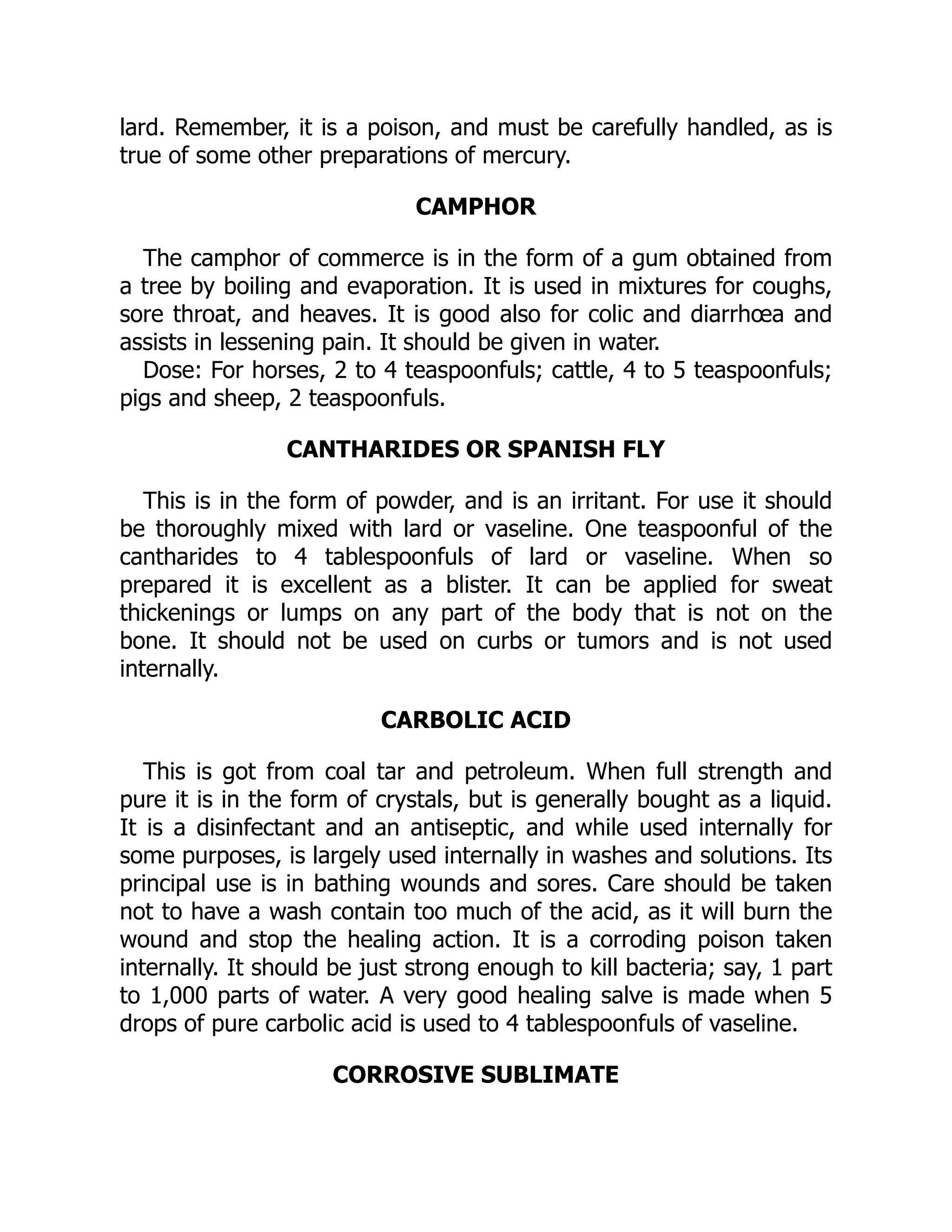 lard. Remember, it is a poison, and must be carefully handled, as is
true of some other preparations of mercury.
CAMPHOR
The camphor of commerce is in the form of a gum obtained from
a tree by boiling and evaporation. It is used in mixtures for coughs,
sore throat, and heaves. It is good also for colic and diarrhœa and
assists in lessening pain. It should be given in water.
Dose: For horses, 2 to 4 teaspoonfuls; cattle, 4 to 5 teaspoonfuls;
pigs and sheep, 2 teaspoonfuls.
CANTHARIDES OR SPANISH FLY
This is in the form of powder, and is an irritant. For use it should
be thoroughly mixed with lard or vaseline. One teaspoonful of the
cantharides to 4 tablespoonfuls of lard or vaseline. When so
prepared it is excellent as a blister. It can be applied for sweat
thickenings or lumps on any part of the body that is not on the
bone. It should not be used on curbs or tumors and is not used
internally.
CARBOLIC ACID
This is got from coal tar and petroleum. When full strength and
pure it is in the form of crystals, but is generally bought as a liquid.
It is a disinfectant and an antiseptic, and while used internally for
some purposes, is largely used internally in washes and solutions. Its
principal use is in bathing wounds and sores. Care should be taken
not to have a wash contain too much of the acid, as it will burn the
wound and stop the healing action. It is a corroding poison taken
internally. It should be just strong enough to kill bacteria; say, 1 part
to 1,000 parts of water. A very good healing salve is made when 5
drops of pure carbolic acid is used to 4 tablespoonfuls of vaseline.
CORROSIVE SUBLIMATE
 