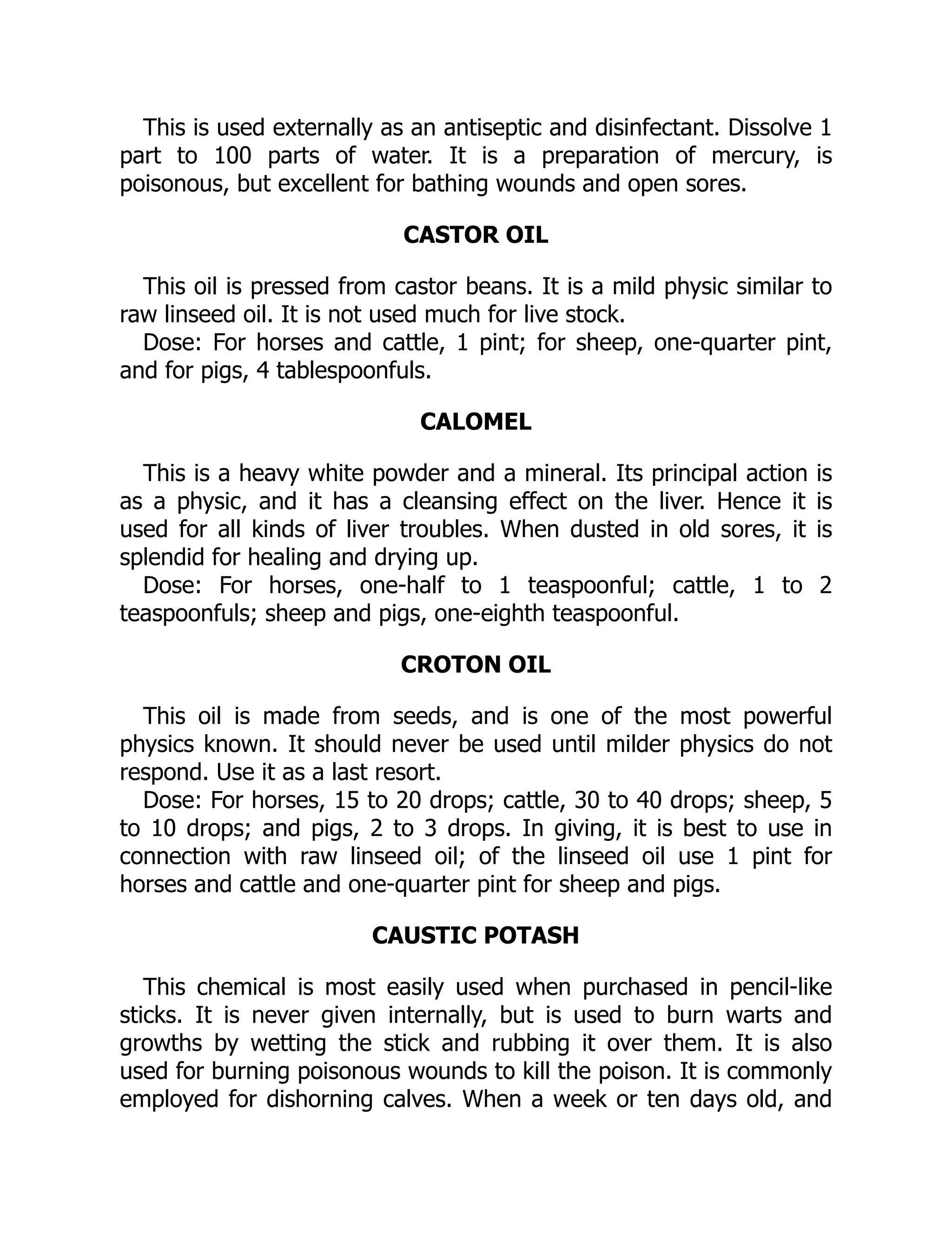 This is used externally as an antiseptic and disinfectant. Dissolve 1
part to 100 parts of water. It is a preparation of mercury, is
poisonous, but excellent for bathing wounds and open sores.
CASTOR OIL
This oil is pressed from castor beans. It is a mild physic similar to
raw linseed oil. It is not used much for live stock.
Dose: For horses and cattle, 1 pint; for sheep, one-quarter pint,
and for pigs, 4 tablespoonfuls.
CALOMEL
This is a heavy white powder and a mineral. Its principal action is
as a physic, and it has a cleansing effect on the liver. Hence it is
used for all kinds of liver troubles. When dusted in old sores, it is
splendid for healing and drying up.
Dose: For horses, one-half to 1 teaspoonful; cattle, 1 to 2
teaspoonfuls; sheep and pigs, one-eighth teaspoonful.
CROTON OIL
This oil is made from seeds, and is one of the most powerful
physics known. It should never be used until milder physics do not
respond. Use it as a last resort.
Dose: For horses, 15 to 20 drops; cattle, 30 to 40 drops; sheep, 5
to 10 drops; and pigs, 2 to 3 drops. In giving, it is best to use in
connection with raw linseed oil; of the linseed oil use 1 pint for
horses and cattle and one-quarter pint for sheep and pigs.
CAUSTIC POTASH
This chemical is most easily used when purchased in pencil-like
sticks. It is never given internally, but is used to burn warts and
growths by wetting the stick and rubbing it over them. It is also
used for burning poisonous wounds to kill the poison. It is commonly
employed for dishorning calves. When a week or ten days old, and
 