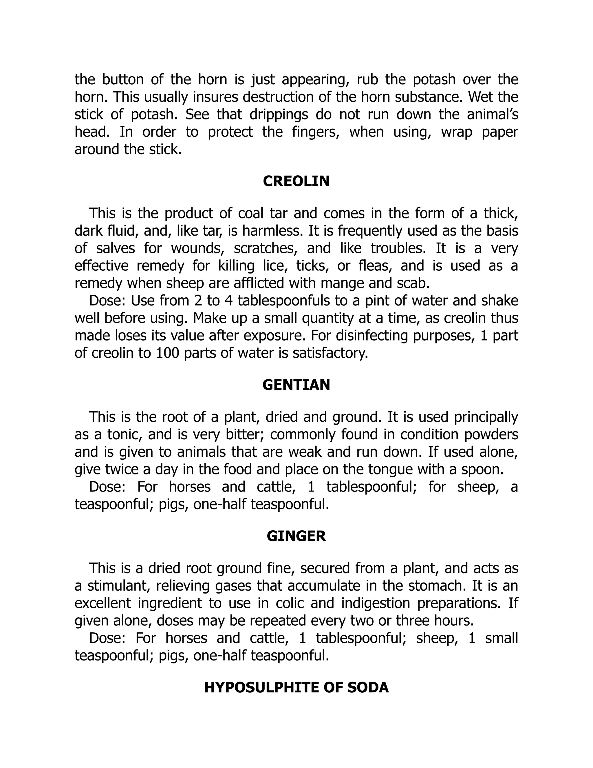 the button of the horn is just appearing, rub the potash over the
horn. This usually insures destruction of the horn substance. Wet the
stick of potash. See that drippings do not run down the animal’s
head. In order to protect the fingers, when using, wrap paper
around the stick.
CREOLIN
This is the product of coal tar and comes in the form of a thick,
dark fluid, and, like tar, is harmless. It is frequently used as the basis
of salves for wounds, scratches, and like troubles. It is a very
effective remedy for killing lice, ticks, or fleas, and is used as a
remedy when sheep are afflicted with mange and scab.
Dose: Use from 2 to 4 tablespoonfuls to a pint of water and shake
well before using. Make up a small quantity at a time, as creolin thus
made loses its value after exposure. For disinfecting purposes, 1 part
of creolin to 100 parts of water is satisfactory.
GENTIAN
This is the root of a plant, dried and ground. It is used principally
as a tonic, and is very bitter; commonly found in condition powders
and is given to animals that are weak and run down. If used alone,
give twice a day in the food and place on the tongue with a spoon.
Dose: For horses and cattle, 1 tablespoonful; for sheep, a
teaspoonful; pigs, one-half teaspoonful.
GINGER
This is a dried root ground fine, secured from a plant, and acts as
a stimulant, relieving gases that accumulate in the stomach. It is an
excellent ingredient to use in colic and indigestion preparations. If
given alone, doses may be repeated every two or three hours.
Dose: For horses and cattle, 1 tablespoonful; sheep, 1 small
teaspoonful; pigs, one-half teaspoonful.
HYPOSULPHITE OF SODA
 