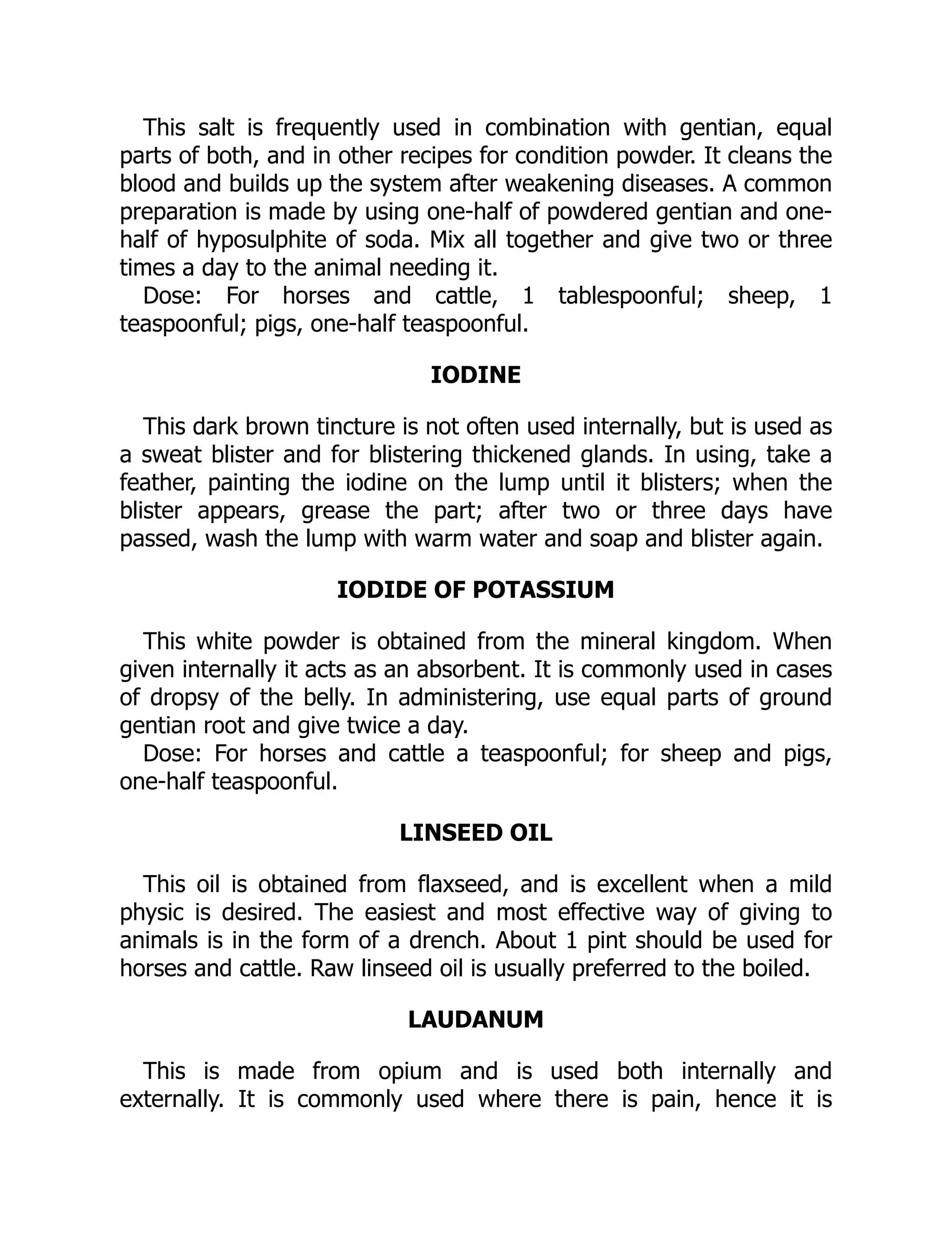 This salt is frequently used in combination with gentian, equal
parts of both, and in other recipes for condition powder. It cleans the
blood and builds up the system after weakening diseases. A common
preparation is made by using one-half of powdered gentian and one-
half of hyposulphite of soda. Mix all together and give two or three
times a day to the animal needing it.
Dose: For horses and cattle, 1 tablespoonful; sheep, 1
teaspoonful; pigs, one-half teaspoonful.
IODINE
This dark brown tincture is not often used internally, but is used as
a sweat blister and for blistering thickened glands. In using, take a
feather, painting the iodine on the lump until it blisters; when the
blister appears, grease the part; after two or three days have
passed, wash the lump with warm water and soap and blister again.
IODIDE OF POTASSIUM
This white powder is obtained from the mineral kingdom. When
given internally it acts as an absorbent. It is commonly used in cases
of dropsy of the belly. In administering, use equal parts of ground
gentian root and give twice a day.
Dose: For horses and cattle a teaspoonful; for sheep and pigs,
one-half teaspoonful.
LINSEED OIL
This oil is obtained from flaxseed, and is excellent when a mild
physic is desired. The easiest and most effective way of giving to
animals is in the form of a drench. About 1 pint should be used for
horses and cattle. Raw linseed oil is usually preferred to the boiled.
LAUDANUM
This is made from opium and is used both internally and
externally. It is commonly used where there is pain, hence it is
 