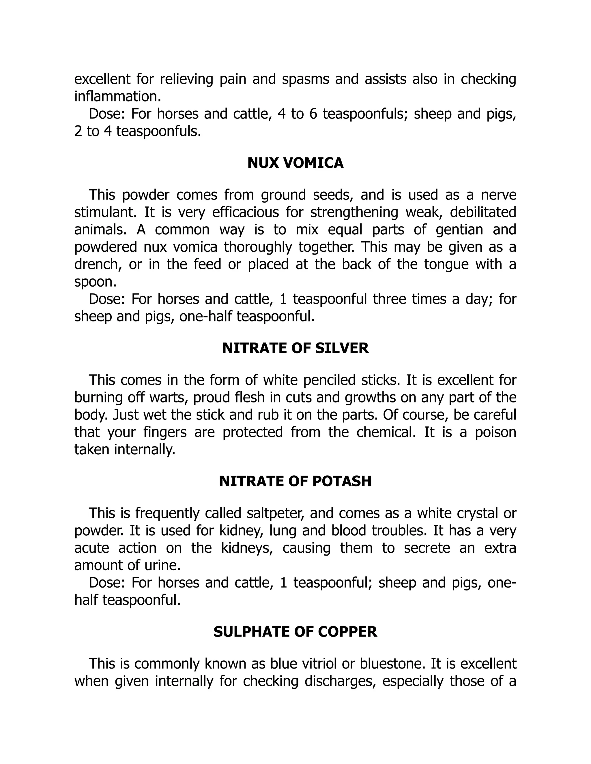 excellent for relieving pain and spasms and assists also in checking
inflammation.
Dose: For horses and cattle, 4 to 6 teaspoonfuls; sheep and pigs,
2 to 4 teaspoonfuls.
NUX VOMICA
This powder comes from ground seeds, and is used as a nerve
stimulant. It is very efficacious for strengthening weak, debilitated
animals. A common way is to mix equal parts of gentian and
powdered nux vomica thoroughly together. This may be given as a
drench, or in the feed or placed at the back of the tongue with a
spoon.
Dose: For horses and cattle, 1 teaspoonful three times a day; for
sheep and pigs, one-half teaspoonful.
NITRATE OF SILVER
This comes in the form of white penciled sticks. It is excellent for
burning off warts, proud flesh in cuts and growths on any part of the
body. Just wet the stick and rub it on the parts. Of course, be careful
that your fingers are protected from the chemical. It is a poison
taken internally.
NITRATE OF POTASH
This is frequently called saltpeter, and comes as a white crystal or
powder. It is used for kidney, lung and blood troubles. It has a very
acute action on the kidneys, causing them to secrete an extra
amount of urine.
Dose: For horses and cattle, 1 teaspoonful; sheep and pigs, one-
half teaspoonful.
SULPHATE OF COPPER
This is commonly known as blue vitriol or bluestone. It is excellent
when given internally for checking discharges, especially those of a
 