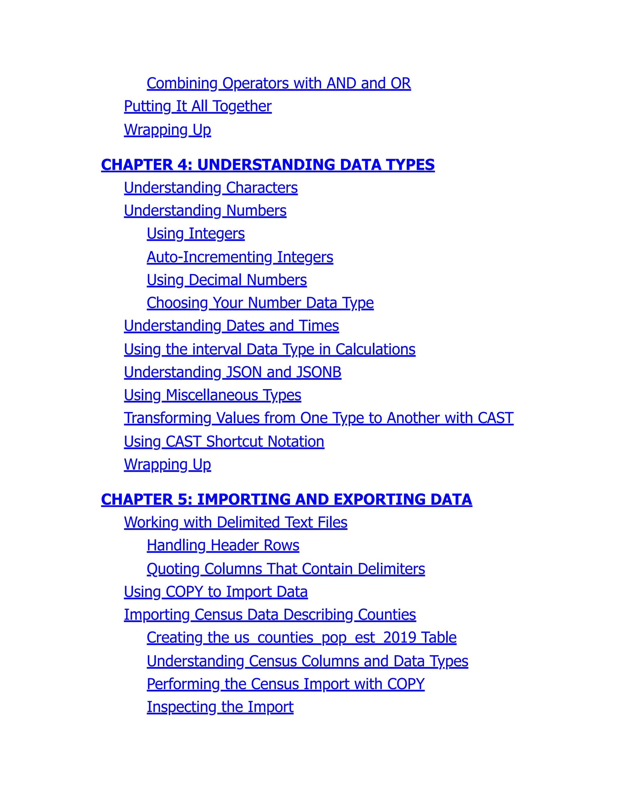 Combining Operators with AND and OR
Putting It All Together
Wrapping Up
CHAPTER 4: UNDERSTANDING DATA TYPES
Understanding Characters
Understanding Numbers
Using Integers
Auto-Incrementing Integers
Using Decimal Numbers
Choosing Your Number Data Type
Understanding Dates and Times
Using the interval Data Type in Calculations
Understanding JSON and JSONB
Using Miscellaneous Types
Transforming Values from One Type to Another with CAST
Using CAST Shortcut Notation
Wrapping Up
CHAPTER 5: IMPORTING AND EXPORTING DATA
Working with Delimited Text Files
Handling Header Rows
Quoting Columns That Contain Delimiters
Using COPY to Import Data
Importing Census Data Describing Counties
Creating the us_counties_pop_est_2019 Table
Understanding Census Columns and Data Types
Performing the Census Import with COPY
Inspecting the Import
 