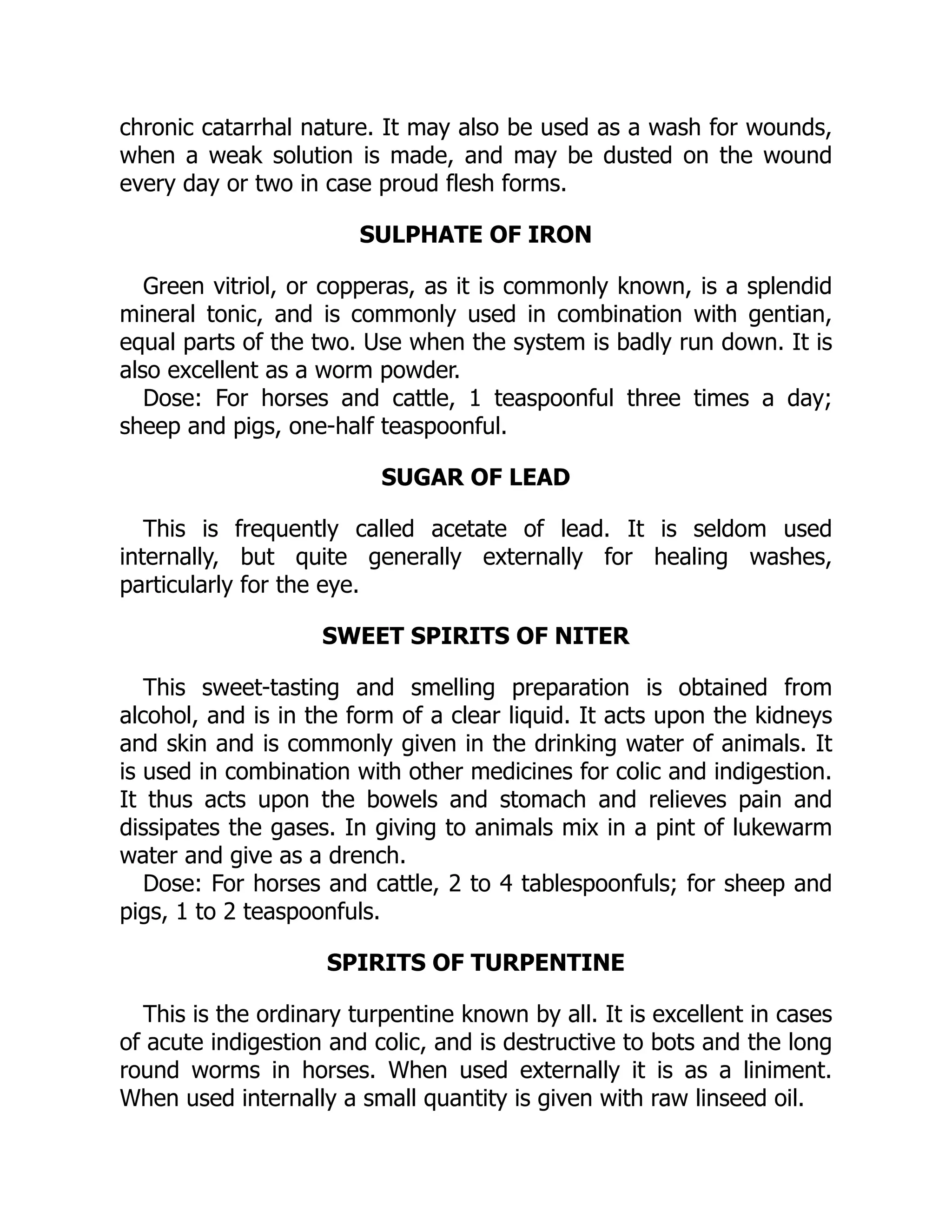 chronic catarrhal nature. It may also be used as a wash for wounds,
when a weak solution is made, and may be dusted on the wound
every day or two in case proud flesh forms.
SULPHATE OF IRON
Green vitriol, or copperas, as it is commonly known, is a splendid
mineral tonic, and is commonly used in combination with gentian,
equal parts of the two. Use when the system is badly run down. It is
also excellent as a worm powder.
Dose: For horses and cattle, 1 teaspoonful three times a day;
sheep and pigs, one-half teaspoonful.
SUGAR OF LEAD
This is frequently called acetate of lead. It is seldom used
internally, but quite generally externally for healing washes,
particularly for the eye.
SWEET SPIRITS OF NITER
This sweet-tasting and smelling preparation is obtained from
alcohol, and is in the form of a clear liquid. It acts upon the kidneys
and skin and is commonly given in the drinking water of animals. It
is used in combination with other medicines for colic and indigestion.
It thus acts upon the bowels and stomach and relieves pain and
dissipates the gases. In giving to animals mix in a pint of lukewarm
water and give as a drench.
Dose: For horses and cattle, 2 to 4 tablespoonfuls; for sheep and
pigs, 1 to 2 teaspoonfuls.
SPIRITS OF TURPENTINE
This is the ordinary turpentine known by all. It is excellent in cases
of acute indigestion and colic, and is destructive to bots and the long
round worms in horses. When used externally it is as a liniment.
When used internally a small quantity is given with raw linseed oil.
 
