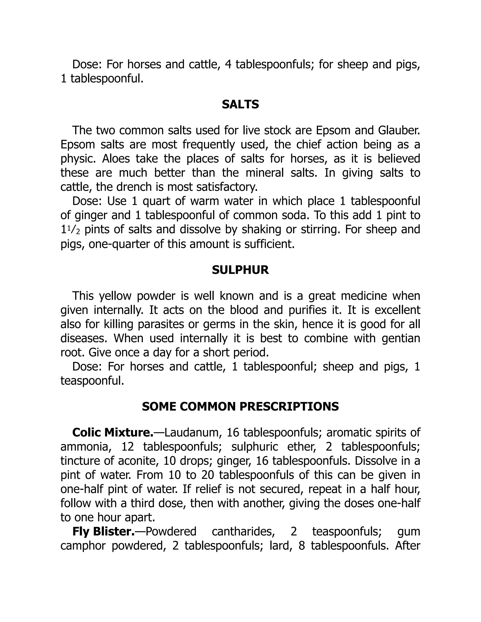Colic Mixture.
Fly Blister.
Dose: For horses and cattle, 4 tablespoonfuls; for sheep and pigs,
1 tablespoonful.
SALTS
The two common salts used for live stock are Epsom and Glauber.
Epsom salts are most frequently used, the chief action being as a
physic. Aloes take the places of salts for horses, as it is believed
these are much better than the mineral salts. In giving salts to
cattle, the drench is most satisfactory.
Dose: Use 1 quart of warm water in which place 1 tablespoonful
of ginger and 1 tablespoonful of common soda. To this add 1 pint to
11⁄2 pints of salts and dissolve by shaking or stirring. For sheep and
pigs, one-quarter of this amount is sufficient.
SULPHUR
This yellow powder is well known and is a great medicine when
given internally. It acts on the blood and purifies it. It is excellent
also for killing parasites or germs in the skin, hence it is good for all
diseases. When used internally it is best to combine with gentian
root. Give once a day for a short period.
Dose: For horses and cattle, 1 tablespoonful; sheep and pigs, 1
teaspoonful.
SOME COMMON PRESCRIPTIONS
—Laudanum, 16 tablespoonfuls; aromatic spirits of
ammonia, 12 tablespoonfuls; sulphuric ether, 2 tablespoonfuls;
tincture of aconite, 10 drops; ginger, 16 tablespoonfuls. Dissolve in a
pint of water. From 10 to 20 tablespoonfuls of this can be given in
one-half pint of water. If relief is not secured, repeat in a half hour,
follow with a third dose, then with another, giving the doses one-half
to one hour apart.
—Powdered cantharides, 2 teaspoonfuls; gum
camphor powdered, 2 tablespoonfuls; lard, 8 tablespoonfuls. After
 