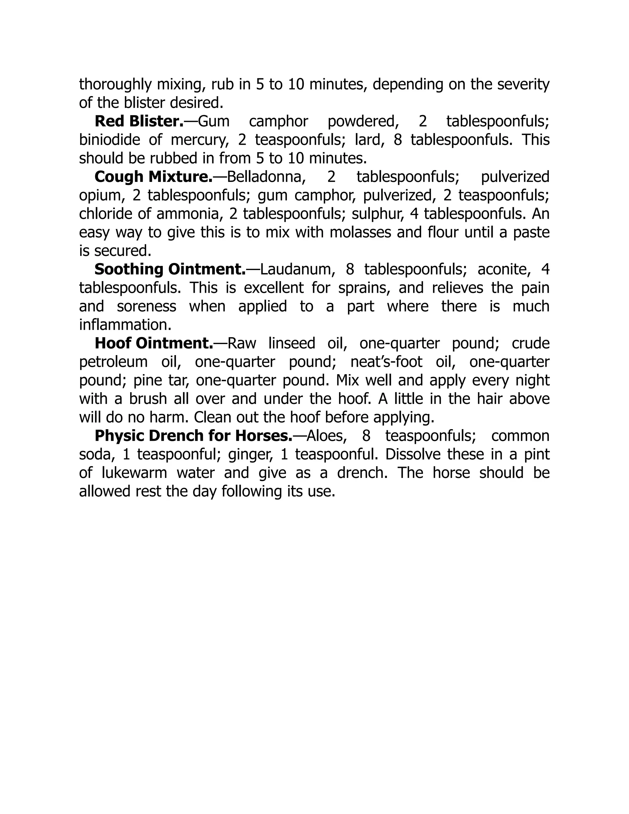 Red Blister.
Cough Mixture.
Soothing Ointment.
Hoof Ointment.
Physic Drench for Horses.
thoroughly mixing, rub in 5 to 10 minutes, depending on the severity
of the blister desired.
—Gum camphor powdered, 2 tablespoonfuls;
biniodide of mercury, 2 teaspoonfuls; lard, 8 tablespoonfuls. This
should be rubbed in from 5 to 10 minutes.
—Belladonna, 2 tablespoonfuls; pulverized
opium, 2 tablespoonfuls; gum camphor, pulverized, 2 teaspoonfuls;
chloride of ammonia, 2 tablespoonfuls; sulphur, 4 tablespoonfuls. An
easy way to give this is to mix with molasses and flour until a paste
is secured.
—Laudanum, 8 tablespoonfuls; aconite, 4
tablespoonfuls. This is excellent for sprains, and relieves the pain
and soreness when applied to a part where there is much
inflammation.
—Raw linseed oil, one-quarter pound; crude
petroleum oil, one-quarter pound; neat’s-foot oil, one-quarter
pound; pine tar, one-quarter pound. Mix well and apply every night
with a brush all over and under the hoof. A little in the hair above
will do no harm. Clean out the hoof before applying.
—Aloes, 8 teaspoonfuls; common
soda, 1 teaspoonful; ginger, 1 teaspoonful. Dissolve these in a pint
of lukewarm water and give as a drench. The horse should be
allowed rest the day following its use.
 
