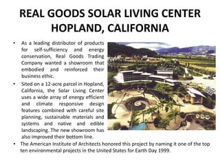 REAL GOODS SOLAR LIVING CENTER
HOPLAND, CALIFORNIA
• As a leading distributor of products
for self-sufficiency and energy
conservation, Real Goods Trading
Company wanted a showroom that
embodied and reinforced their
business ethic.
• Sited on a 12-acre parcel in Hopland,
California, the Solar Living Center
uses a wide array of energy efficient
and climate responsive design
features combined with careful site
planning, sustainable materials and
systems and native and edible
landscaping. The new showroom has
also improved their bottom line.
• The American Institute of Architects honored this project by naming it one of the top
ten environmental projects in the United States for Earth Day 1999.
 