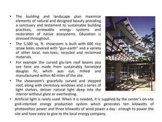 • The building and landscape plan maximize
elements of natural and designed beauty providing
a sanctuary and testament to sustainable building
practices, renewable energy systems and
restoration of native ecosystems. Education is
stressed throughout.
• The 5,500 sq. ft. showroom is built with 600 rice
straw bales covered with “gun-earth” and a variety
of other local, non-toxic, recycled and reclaimed
materials.
• For example the curved glu-lam roof beams you
see here are made from sustainably harvested
douglas fir, which was cut, milled and
manufactured within 40 miles of the site.
• The showroom’s gracefully curved and stepped
roof, along with clerestory windows and a series of
light shelves, deliver natural light deep into the
interior without glare or overheating.
• Artificial light is rarely used. When it is needed, it is supplied by the center’s on-site
grid-intertied energy production system which generates ten kilowatts of
photovoltaic power and three kilowatts of wind power a day - enough to power the
site and have extra to give to the local energy company.
 