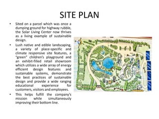 SITE PLAN
• Sited on a parcel which was once a
dumping ground for highway rubble,
the Solar Living Center now thrives
as a living example of sustainable
design.
• Lush native and edible landscaping,
a variety of place-specific and
climate responsive site features, a
“green” children’s playground and
an exhibit-filled retail showroom
which utilizes a wide array of energy
efficient design features and
sustainable systems, demonstrate
the best practices of sustainable
design and provide a wide ranging
educational experience for
customers, visitors and employees.
• This helps fulfill the company’s
mission while simultaneously
improving their bottom line.
 
