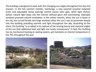 The building is designed to work with the changing sun angles throughout the day and
seasons. In the hot summer months, overhangs, a vine covered recycled redwood
trellis and adjustable hemp awnings control excess solar gain, while light shelves
deliver natural light deep into the interior without glare and overheating. Operable
windows promote natural ventilation. In the winter months, when the sun is lower in
the sky, the curved facade and large windows allow the sun’s rays to penetrate deeply
into the building providing warmth and light throughout the day. According to the
client, the building “is so adept in its capture of the varying hourly and seasonal angles
of the sun that additional heat and light are nearly unnecessary.” In fact, this building
has no mechanical heating or cooling system, yet maintains an interior temperature in
the 70’s throughout the year.
 