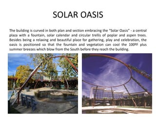 SOLAR OASIS
The building is curved in both plan and section embracing the “Solar Oasis” - a central
plaza with a fountain, solar calendar and circular trellis of poplar and aspen trees.
Besides being a relaxing and beautiful place for gathering, play and celebration, the
oasis is positioned so that the fountain and vegetation can cool the 100ºF plus
summer breezes which blow from the South before they reach the building.
 