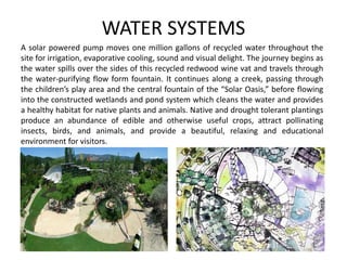 WATER SYSTEMS
A solar powered pump moves one million gallons of recycled water throughout the
site for irrigation, evaporative cooling, sound and visual delight. The journey begins as
the water spills over the sides of this recycled redwood wine vat and travels through
the water-purifying flow form fountain. It continues along a creek, passing through
the children’s play area and the central fountain of the “Solar Oasis,” before flowing
into the constructed wetlands and pond system which cleans the water and provides
a healthy habitat for native plants and animals. Native and drought tolerant plantings
produce an abundance of edible and otherwise useful crops, attract pollinating
insects, birds, and animals, and provide a beautiful, relaxing and educational
environment for visitors.
 